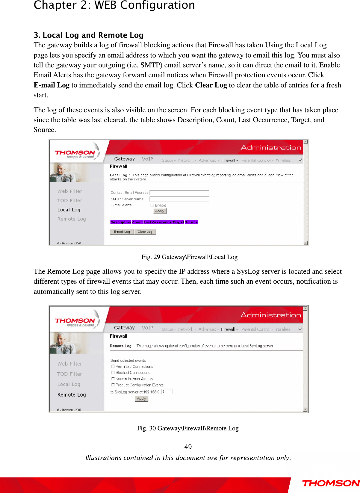  Chapter 2: WEB Configuration  Illustrations contained in this document are for representation only.  49 3. Local Log and Remote Log     The gateway builds a log of firewall blocking actions that Firewall has taken.Using the Local Log page lets you specify an email address to which you want the gateway to email this log. You must also tell the gateway your outgoing (i.e. SMTP) email server’s name, so it can direct the email to it. Enable Email Alerts has the gateway forward email notices when Firewall protection events occur. Click E-mail Log to immediately send the email log. Click Clear Log to clear the table of entries for a fresh start. The log of these events is also visible on the screen. For each blocking event type that has taken place since the table was last cleared, the table shows Description, Count, Last Occurrence, Target, and Source.  Fig. 29 Gateway\Firewall\Local Log The Remote Log page allows you to specify the IP address where a SysLog server is located and select different types of firewall events that may occur. Then, each time such an event occurs, notification is automatically sent to this log server.  Fig. 30 Gateway\Firewall\Remote Log 