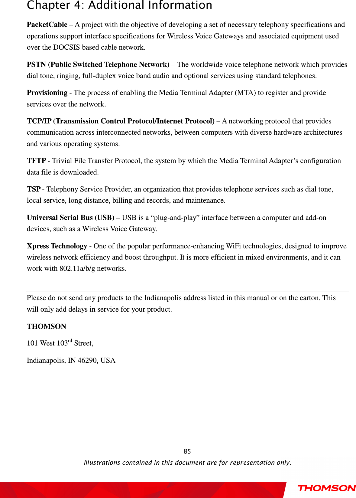  Chapter 4: Additional Information  Illustrations contained in this document are for representation only.  85PacketCable – A project with the objective of developing a set of necessary telephony specifications and operations support interface specifications for Wireless Voice Gateways and associated equipment used over the DOCSIS based cable network. PSTN (Public Switched Telephone Network) – The worldwide voice telephone network which provides dial tone, ringing, full-duplex voice band audio and optional services using standard telephones. Provisioning - The process of enabling the Media Terminal Adapter (MTA) to register and provide services over the network. TCP/IP (Transmission Control Protocol/Internet Protocol) – A networking protocol that provides communication across interconnected networks, between computers with diverse hardware architectures and various operating systems. TFTP - Trivial File Transfer Protocol, the system by which the Media Terminal Adapter’s configuration data file is downloaded. TSP - Telephony Service Provider, an organization that provides telephone services such as dial tone, local service, long distance, billing and records, and maintenance. Universal Serial Bus (USB) – USB is a “plug-and-play” interface between a computer and add-on devices, such as a Wireless Voice Gateway. Xpress Technology - One of the popular performance-enhancing WiFi technologies, designed to improve wireless network efficiency and boost throughput. It is more efficient in mixed environments, and it can work with 802.11a/b/g networks.  Please do not send any products to the Indianapolis address listed in this manual or on the carton. This will only add delays in service for your product. THOMSON 101 West 103rd Street, Indianapolis, IN 46290, USA  