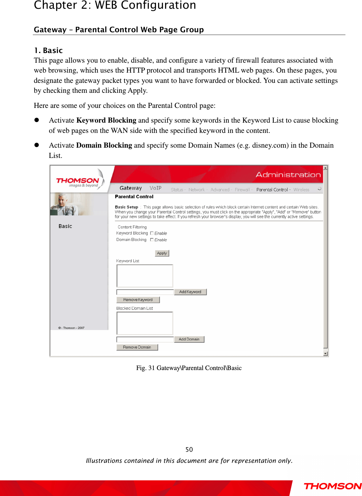  Chapter 2: WEB Configuration  Illustrations contained in this document are for representation only.  50Gateway – Parental Control Web Page Group 1. Basic           This page allows you to enable, disable, and configure a variety of firewall features associated with web browsing, which uses the HTTP protocol and transports HTML web pages. On these pages, you designate the gateway packet types you want to have forwarded or blocked. You can activate settings by checking them and clicking Apply. Here are some of your choices on the Parental Control page:  Activate Keyword Blocking and specify some keywords in the Keyword List to cause blocking of web pages on the WAN side with the specified keyword in the content.  Activate Domain Blocking and specify some Domain Names (e.g. disney.com) in the Domain List.  Fig. 31 Gateway\Parental Control\Basic  