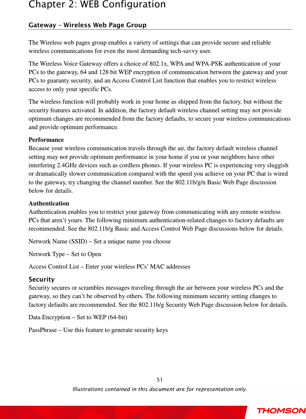  Chapter 2: WEB Configuration  Illustrations contained in this document are for representation only.  51Gateway – Wireless Web Page Group The Wireless web pages group enables a variety of settings that can provide secure and reliable wireless communications for even the most demanding tech-savvy user. The Wireless Voice Gateway offers a choice of 802.1x, WPA and WPA-PSK authentication of your PCs to the gateway, 64 and 128 bit WEP encryption of communication between the gateway and your PCs to guaranty security, and an Access Control List function that enables you to restrict wireless access to only your specific PCs. The wireless function will probably work in your home as shipped from the factory, but without the security features activated. In addition, the factory default wireless channel setting may not provide optimum changes are recommended from the factory defaults, to secure your wireless communications and provide optimum performance. Performance Because your wireless communication travels through the air, the factory default wireless channel setting may not provide optimum performance in your home if you or your neighbors have other interfering 2.4GHz devices such as cordless phones. If your wireless PC is experiencing very sluggish or dramatically slower communication compared with the speed you achieve on your PC that is wired to the gateway, try changing the channel number. See the 802.11b/g/n Basic Web Page discussion below for details. Authentication Authentication enables you to restrict your gateway from communicating with any remote wireless PCs that aren’t yours. The following minimum authentication-related changes to factory defaults are recommended. See the 802.11b/g Basic and Access Control Web Page discussions below for details. Network Name (SSID) – Set a unique name you choose Network Type – Set to Open Access Control List – Enter your wireless PCs’ MAC addresses Security Security secures or scrambles messages traveling through the air between your wireless PCs and the gateway, so they can’t be observed by others. The following minimum security setting changes to factory defaults are recommended. See the 802.11b/g Security Web Page discussion below for details. Data Encryption – Set to WEP (64-bit) PassPhrase – Use this feature to generate security keys  