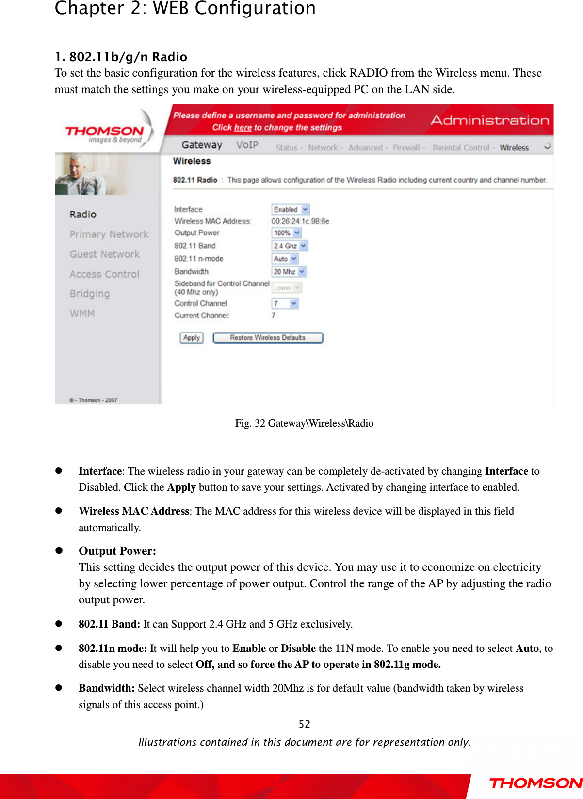  Chapter 2: WEB Configuration  Illustrations contained in this document are for representation only.  52 1. 802.11b/g/n Radio To set the basic configuration for the wireless features, click RADIO from the Wireless menu. These must match the settings you make on your wireless-equipped PC on the LAN side.  Fig. 32 Gateway\Wireless\Radio   Interface: The wireless radio in your gateway can be completely de-activated by changing Interface to Disabled. Click the Apply button to save your settings. Activated by changing interface to enabled.  Wireless MAC Address: The MAC address for this wireless device will be displayed in this field automatically.    Output Power:   This setting decides the output power of this device. You may use it to economize on electricity by selecting lower percentage of power output. Control the range of the AP by adjusting the radio output power.  802.11 Band: It can Support 2.4 GHz and 5 GHz exclusively.  802.11n mode: It will help you to Enable or Disable the 11N mode. To enable you need to select Auto, to disable you need to select Off, and so force the AP to operate in 802.11g mode.  Bandwidth: Select wireless channel width 20Mhz is for default value (bandwidth taken by wireless signals of this access point.) 