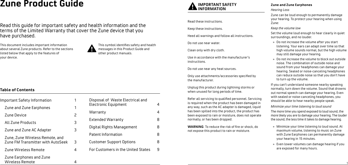 Zune Product Guide  Read this guide for important safety and health information and the  terms of the Limited Warranty that cover the Zune device that you  have purchased. Important Safety Information      1  Zune and Zune Earphones     1  Zune Device    2 All Zune Products    3  Zune and Zune AC Adapter    3   Zune, Zune Wireless Remote, and   Zune FM Transmitter with AutoSeek    3  Zune Wireless Remote    4   Zune Earphones and Zune    Wireless Remote                                        4Table of ContentsThis document includes important information about several Zune products. Refer to the sections listed below that apply to the features of  your device.This symbol identies safety and health messages in this Product Guide and other product manuals. IMPORTANT SAFETY INFORMATIONRead these instructions. Keep these instructions.Heed all warnings and follow all instructions.Do not use near water.Clean only with dry cloth.Use in accordance with the manufacturer’s instructions.Do not use near any heat sources.Only use attachments/accessories specied by  the manufacturer. Unplug this product during lightning storms or  when unused for long periods of time. Refer all servicing to qualied personnel. Servicing  is required when the product has been damaged in any way, such as the AC adapter is damaged, liquid has been spilled into the product, the product has been exposed to rain or moisture, does not operate normally, or has been dropped.WARNING  To reduce the risk of re or shock, do  not expose this product to rain or moisture. Zune and Zune EarphonesHearing LossZune can be loud enough to permanently damage your hearing. To protect your hearing when using Zune:Keep the volume lowSet the volume loud enough to hear clearly in quiet surroundings, and no louder.Do not increase the volume after you start listening. Your ears can adapt over time so that high volume sounds normal, but the high volume may still damage your hearing.Do not increase the volume to block out outside noise. The combination of outside noise and sound from your headphones can damage your hearing. Sealed or noise-canceling headphones can reduce outside noise so that you don’t have to turn up the volume.If you can’t understand someone nearby speaking normally, turn down the volume. Sound that drowns out normal speech can damage your hearing. Even with sealed or noise-canceling headphones, you should be able to hear nearby people speak.Minimize your time listening to loud soundThe more time you spend exposed to loud sound, the more likely you are to damage your hearing. The louder the sound, the less time it takes to damage hearing.Minimize your time listening to loud sound. At maximum volume, listening to music on Zune with Zune Earphones can permanently damage your hearing in 15 minutes.Even lower volumes can damage hearing if you are exposed for many hours.»»»»Disposal of  Waste Electrical and Electronic Equipment   4  Warranty   4Extended Warranty   8Digital Rights Management  8Patent Information   8Customer Support Options  8For Customers in the United States  91   