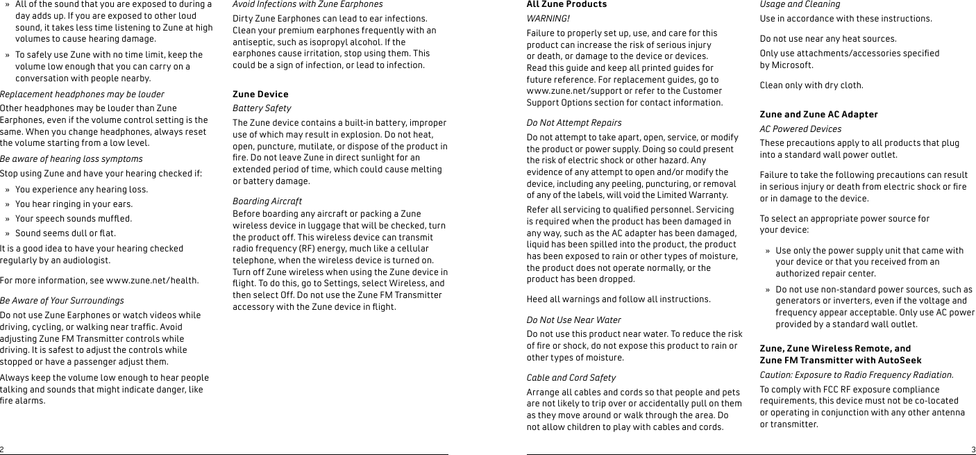 All Zune ProductsWARNING!Failure to properly set up, use, and care for this product can increase the risk of serious injury  or death, or damage to the device or devices.  Read this guide and keep all printed guides for  future reference. For replacement guides, go to www.zune.net/support or refer to the Customer Support Options section for contact information.Do Not Attempt RepairsDo not attempt to take apart, open, service, or modify the product or power supply. Doing so could present the risk of electric shock or other hazard. Any evidence of any attempt to open and/or modify the device, including any peeling, puncturing, or removal of any of the labels, will void the Limited Warranty.Refer all servicing to qualied personnel. Servicing is required when the product has been damaged in any way, such as the AC adapter has been damaged, liquid has been spilled into the product, the product has been exposed to rain or other types of moisture, the product does not operate normally, or the product has been dropped.Heed all warnings and follow all instructions.Do Not Use Near WaterDo not use this product near water. To reduce the risk of re or shock, do not expose this product to rain or other types of moisture.Cable and Cord SafetyArrange all cables and cords so that people and pets are not likely to trip over or accidentally pull on them as they move around or walk through the area. Do not allow children to play with cables and cords.Usage and CleaningUse in accordance with these instructions.Do not use near any heat sources.Only use attachments/accessories specied  by Microsoft.Clean only with dry cloth.Zune and Zune AC AdapterAC Powered DevicesThese precautions apply to all products that plug into a standard wall power outlet. Failure to take the following precautions can result in serious injury or death from electric shock or re or in damage to the device. To select an appropriate power source for  your device: Use only the power supply unit that came with your device or that you received from an authorized repair center. Do not use non-standard power sources, such as generators or inverters, even if the voltage and frequency appear acceptable. Only use AC power provided by a standard wall outlet. Zune, Zune Wireless Remote, and  Zune FM Transmitter with AutoSeekCaution: Exposure to Radio Frequency Radiation.To comply with FCC RF exposure compliance requirements, this device must not be co-located  or operating in conjunction with any other antenna  or transmitter. »»All of the sound that you are exposed to during a day adds up. If you are exposed to other loud sound, it takes less time listening to Zune at high volumes to cause hearing damage.To safely use Zune with no time limit, keep the volume low enough that you can carry on a conversation with people nearby.Replacement headphones may be louderOther headphones may be louder than Zune Earphones, even if the volume control setting is the same. When you change headphones, always reset the volume starting from a low level.Be aware of hearing loss symptomsStop using Zune and have your hearing checked if:You experience any hearing loss.You hear ringing in your ears.Your speech sounds mufed.Sound seems dull or at.It is a good idea to have your hearing checked regularly by an audiologist.For more information, see www.zune.net/health.Be Aware of Your SurroundingsDo not use Zune Earphones or watch videos while driving, cycling, or walking near trafc. Avoid adjusting Zune FM Transmitter controls while driving. It is safest to adjust the controls while stopped or have a passenger adjust them.Always keep the volume low enough to hear people talking and sounds that might indicate danger, like re alarms.»»»»»»Avoid Infections with Zune EarphonesDirty Zune Earphones can lead to ear infections. Clean your premium earphones frequently with an antiseptic, such as isopropyl alcohol. If the earphones cause irritation, stop using them. This could be a sign of infection, or lead to infection.Zune DeviceBattery SafetyThe Zune device contains a built-in battery, improper use of which may result in explosion. Do not heat, open, puncture, mutilate, or dispose of the product in re. Do not leave Zune in direct sunlight for an extended period of time, which could cause melting or battery damage.Boarding AircraftBefore boarding any aircraft or packing a Zune wireless device in luggage that will be checked, turn the product off. This wireless device can transmit radio frequency (RF) energy, much like a cellular telephone, when the wireless device is turned on. Turn off Zune wireless when using the Zune device in ight. To do this, go to Settings, select Wireless, and then select Off. Do not use the Zune FM Transmitter accessory with the Zune device in ight.23