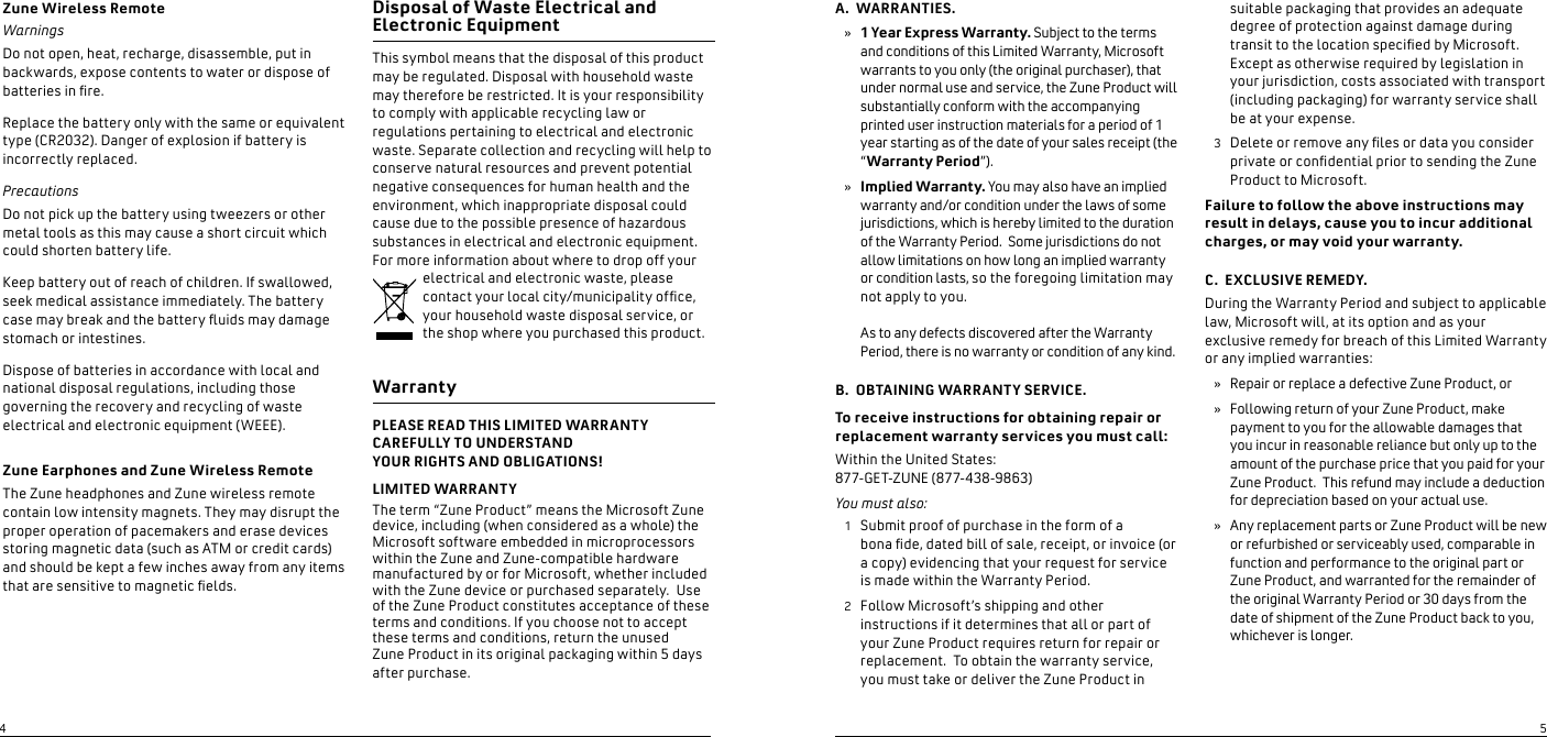 Zune Wireless RemoteWarningsDo not open, heat, recharge, disassemble, put in backwards, expose contents to water or dispose of batteries in re. Replace the battery only with the same or equivalent type (CR2032). Danger of explosion if battery is incorrectly replaced.PrecautionsDo not pick up the battery using tweezers or other metal tools as this may cause a short circuit which could shorten battery life.Keep battery out of reach of children. If swallowed, seek medical assistance immediately. The battery case may break and the battery uids may damage stomach or intestines.Dispose of batteries in accordance with local and national disposal regulations, including those governing the recovery and recycling of waste electrical and electronic equipment (WEEE).  Zune Earphones and Zune Wireless RemoteThe Zune headphones and Zune wireless remote contain low intensity magnets. They may disrupt the proper operation of pacemakers and erase devices storing magnetic data (such as ATM or credit cards) and should be kept a few inches away from any items that are sensitive to magnetic elds.Disposal of Waste Electrical and  Electronic Equipment This symbol means that the disposal of this product may be regulated. Disposal with household waste may therefore be restricted. It is your responsibility to comply with applicable recycling law or regulations pertaining to electrical and electronic waste. Separate collection and recycling will help to conserve natural resources and prevent potential negative consequences for human health and the environment, which inappropriate disposal could cause due to the possible presence of hazardous substances in electrical and electronic equipment. For more information about where to drop off your electrical and electronic waste, please contact your local city/municipality ofce, your household waste disposal service, or the shop where you purchased this product. WarrantyPLEASE READ THIS LIMITED WARRANTY CAREFULLY TO UNDERSTAND  YOUR RIGHTS AND OBLIGATIONS!LIMITED WARRANTYThe term “Zune Product” means the Microsoft Zune device, including (when considered as a whole) the Microsoft software embedded in microprocessors within the Zune and Zune-compatible hardware manufactured by or for Microsoft, whether included with the Zune device or purchased separately.  Use of the Zune Product constitutes acceptance of these terms and conditions. If you choose not to accept these terms and conditions, return the unused  Zune Product in its original packaging within 5 days after purchase.A.  WARRANTIES.1 Year Express Warranty. Subject to the terms and conditions of this Limited Warranty, Microsoft warrants to you only (the original purchaser), that under normal use and service, the Zune Product will substantially conform with the accompanying printed user instruction materials for a period of 1 year starting as of the date of your sales receipt (the “Warranty Period”).  Implied Warranty. You may also have an implied warranty and/or condition under the laws of some jurisdictions, which is hereby limited to the duration of the Warranty Period.  Some jurisdictions do not allow limitations on how long an implied warranty or condition lasts, so the foregoing limitation may not apply to you.  As to any defects discovered after the Warranty Period, there is no warranty or condition of any kind.  B.  OBTAINING WARRANTY SERVICE.To receive instructions for obtaining repair or replacement warranty services you must call:Within the United States:  877-GET-ZUNE (877-438-9863)You must also:  Submit proof of purchase in the form of a  bona de, dated bill of sale, receipt, or invoice (or a copy) evidencing that your request for service  is made within the Warranty Period. Follow Microsoft’s shipping and other instructions if it determines that all or part of your Zune Product requires return for repair or replacement.  To obtain the warranty service, you must take or deliver the Zune Product in »»12suitable packaging that provides an adequate degree of protection against damage during transit to the location specied by Microsoft.  Except as otherwise required by legislation in your jurisdiction, costs associated with transport (including packaging) for warranty service shall be at your expense.   Delete or remove any les or data you consider private or condential prior to sending the Zune Product to Microsoft. Failure to follow the above instructions may result in delays, cause you to incur additional charges, or may void your warranty.  C.  EXCLUSIVE REMEDY. During the Warranty Period and subject to applicable law, Microsoft will, at its option and as your exclusive remedy for breach of this Limited Warranty or any implied warranties: Repair or replace a defective Zune Product, orFollowing return of your Zune Product, make payment to you for the allowable damages that you incur in reasonable reliance but only up to the amount of the purchase price that you paid for your Zune Product.  This refund may include a deduction for depreciation based on your actual use. Any replacement parts or Zune Product will be new or refurbished or serviceably used, comparable in function and performance to the original part or Zune Product, and warranted for the remainder of the original Warranty Period or 30 days from the date of shipment of the Zune Product back to you, whichever is longer.  3»»»45
