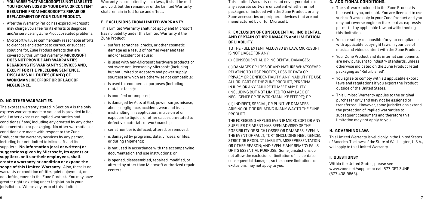 YOU AGREE THAT MICROSOFT IS NOT LIABLE TO YOU FOR ANY LOSS OF YOUR DATA OR CONTENT RESULTING FROM MICROSOFT’S REPAIR OR REPLACEMENT OF YOUR ZUNE PRODUCT.  After the Warranty Period has expired, Microsoft may charge you a fee for its efforts to diagnose and/or service any Zune Product-related problems.  Microsoft will use commercially reasonable efforts to diagnose and attempt to correct, or suggest solutions for, Zune Product defects that are covered by this Limited Warranty. MICROSOFT DOES NOT PROVIDE ANY WARRANTIES REGARDING ITS WARRANTY SERVICES AND, EXCEPT FOR THE PRECEDING SENTENCE, DISCLAIMS ALL DUTIES (IF ANY) OF WORKMANLIKE EFFORT OR OF LACK OF NEGLIGENCE.   D.  NO OTHER WARRANTIES.The express warranty stated in Section A is the only express warranty made to you and is provided in lieu of all other express or implied warranties and conditions (if any) including any created by any other documentation or packaging.  No other warranties or conditions are made with respect to the Zune Product or the warranty services by any person, including but not limited to Microsoft and its suppliers.  No information (oral or written) or suggestions given by Microsoft, its agents or suppliers, or its or their employees, shall create a warranty or condition or expand the scope of this Limited Warranty.  Also, there is no warranty or condition of title, quiet enjoyment, or non-infringement in the Zune Product.  You may have greater rights existing under legislation in your jurisdiction.  Where any term of this Limited »»»Warranty is prohibited by such laws, it shall be null and void, but the remainder of the Limited Warranty shall remain in full force and effect.E.  EXCLUSIONS FROM LIMITED WARRANTY.This Limited Warranty shall not apply and Microsoft has no liability under this Limited Warranty if the Zune Product:suffers scratches, cracks, or other cosmetic damage as a result of normal wear and tear  and/or accident or abuse;is used with non-Microsoft hardware products or software not licensed by Microsoft (including but not limited to adaptors and power supply sources) or which are otherwise not compatible;is used for commercial purposes (including rental or lease); is modied or tampered;is damaged by Acts of God, power surge, misuse, abuse, negligence, accident, wear and tear, mishandling, misapplication, intrusion of or exposure to liquids, or other causes unrelated to defective materials or workmanship;serial number is defaced, altered, or removed;is damaged by programs, data, viruses, or les, or during shipments;is not used in accordance with the accompanying documentation and use instructions; oris opened, disassembled, repaired, modied, or altered by other than Microsoft authorized repair centers.»»»»»»»»»This Limited Warranty does not cover your data or any separate software or content whether or not packaged or included with the Zune Product, or any Zune accessories or peripheral devices that are not manufactured by or for Microsoft.F.  EXCLUSION OF CONSEQUENTIAL, INCIDENTAL, AND CERTAIN OTHER DAMAGES and LIMITATION OF LIABILITY.  TO THE FULL EXTENT ALLOWED BY LAW, MICROSOFT IS NOT LIABLE FOR ANY:(i)  CONSEQUENTIAL OR INCIDENTAL DAMAGES; (ii) DAMAGES OR LOSS OF ANY NATURE WHATSOEVER RELATING TO LOST PROFITS, LOSS OF DATA OR PRIVACY OR CONFIDENTIALITY, ANY INABILITY TO USE ALL OR  PART OF THE ZUNE PRODUCT, PERSONAL INJURY, OR ANY FAILURE TO MEET ANY DUTY (INCLUDING BUT NOT LIMITED TO ANY LACK OF NEGLIGENCE OR OF WORKMANLIKE EFFORT); OR (iii) INDIRECT, SPECIAL, OR PUNITIVE DAMAGES ARISING OUT OF RELATING IN ANY WAY TO THE ZUNE PRODUCT.  THE FOREGOING APPLIES EVEN IF MICROSOFT OR ANY SUPPLIER OR AGENT HAS BEEN ADVISED OF THE POSSIBILITY OF SUCH LOSSES OR DAMAGES; EVEN IN THE EVENT OF FAULT, TORT (INCLUDING NEGLIGENCE), STRICT OR PRODUCT LIABILITY, MISREPRESENTATION OR OTHER REASON; AND EVEN IF ANY REMEDY FAILS OF ITS ESSENTIAL PURPOSE.  Some jurisdictions do not allow the exclusion or limitation of incidental or consequential damages, so the above limitations or exclusions may not apply to you.G.  ADDITIONAL CONDITIONS.The software included in the Zune Product is licensed to you, not sold.  You are licensed to use such software only in your Zune Product and you may not reverse engineer it, except as expressly permitted by applicable law notwithstanding this limitation.You are solely responsible for your compliance with applicable copyright laws in your use of music and video content with the Zune Product.  Your Zune Product and its internal components are new pursuant to industry standards, unless otherwise indicated on the Zune Product retail packaging as “Refurbished”. You agree to comply with all applicable export laws and regulations if you export the Product outside of the United States.This Limited Warranty applies to the original purchaser only and may not be assigned or transferred.  However, some jurisdictions extend   the protection of implied warranties to subsequent consumers and therefore this limitation may not apply to you.H.  GOVERNING L AW.This Limited Warranty is valid only in the United States of America. The laws of the State of Washington, U.S.A., will apply to this Limited Warranty.  I.  QUESTIONS?Within the United States, please see  www.zune.net/support or call 877-GET-ZUNE (877-438-9863). »»»»»67