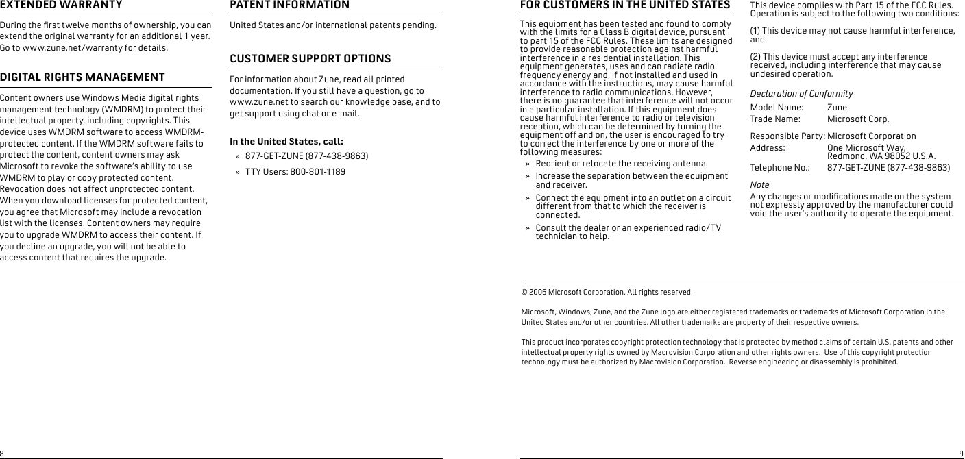 EXTENDED WARRANTY During the rst twelve months of ownership, you can extend the original warranty for an additional 1 year.  Go to www.zune.net/warranty for details. DIGITAL RIGHTS MANAGEMENTContent owners use Windows Media digital rights management technology (WMDRM) to protect their intellectual property, including copyrights. This device uses WMDRM software to access WMDRM-protected content. If the WMDRM software fails to protect the content, content owners may ask Microsoft to revoke the software’s ability to use WMDRM to play or copy protected content. Revocation does not affect unprotected content.  When you download licenses for protected content, you agree that Microsoft may include a revocation list with the licenses. Content owners may require you to upgrade WMDRM to access their content. If you decline an upgrade, you will not be able to access content that requires the upgrade.PATENT INFORMATION United States and/or international patents pending. CUSTOMER SUPPORT OPTIONS For information about Zune, read all printed documentation. If you still have a question, go to www.zune.net to search our knowledge base, and to get support using chat or e-mail.In the United States, call:877-GET-ZUNE (877-438-9863)TTY Users: 800-801-1189       »»FOR CUSTOMERS IN THE UNITED STATESThis equipment has been tested and found to comply with the limits for a Class B digital device, pursuant to part 15 of the FCC Rules. These limits are designed to provide reasonable protection against harmful interference in a residential installation. This equipment generates, uses and can radiate radio frequency energy and, if not installed and used in accordance with the instructions, may cause harmful interference to radio communications. However, there is no guarantee that interference will not occur in a particular installation. If this equipment does cause harmful interference to radio or television reception, which can be determined by turning the equipment off and on, the user is encouraged to try to correct the interference by one or more of the following measures:Reorient or relocate the receiving antenna.Increase the separation between the equipment and receiver.Connect the equipment into an outlet on a circuit different from that to which the receiver is connected.Consult the dealer or an experienced radio/TV technician to help.»»»»This device complies with Part 15 of the FCC Rules. Operation is subject to the following two conditions:(1) This device may not cause harmful interference, and(2) This device must accept any interference received, including interference that may cause undesired operation.Declaration of ConformityModel Name:   Zune Trade Name:  Microsoft Corp.  Responsible Party: Microsoft CorporationAddress:  One Microsoft Way,    Redmond, WA 98052 U.S.A.Telephone No.:  877-GET-ZUNE (877-438-9863)Note Any changes or modications made on the system not expressly approved by the manufacturer could void the user’s authority to operate the equipment. © 2006 Microsoft Corporation. All rights reserved.  Microsoft, Windows, Zune, and the Zune logo are either registered trademarks or trademarks of Microsoft Corporation in the United States and/or other countries. All other trademarks are property of their respective owners.   This product incorporates copyright protection technology that is protected by method claims of certain U.S. patents and other intellectual property rights owned by Macrovision Corporation and other rights owners.  Use of this copyright protection technology must be authorized by Macrovision Corporation.  Reverse engineering or disassembly is prohibited.89