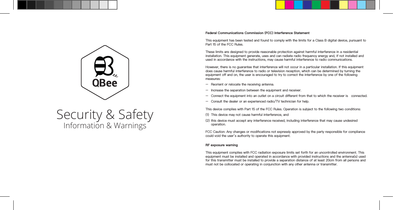 Security &amp; Safety Information &amp; WarningsFederal Communications Commission (FCC) Interference StatementThis equipment has been tested and found to comply with the limits for a Class B digital device, pursuant to Part 15 of the FCC Rules.These limits are designed to provide reasonable protection against harmful interference in a residential installation. This equipment generate, uses and can radiate radio frequency energy and, if not installed and used in accordance with the instructions, may cause harmful interference to radio communications.However, there is no guarantee that interference will not occur in a particular installation. If this equipment does cause harmful interference to radio or television reception, which can be determined by turning the equipment o and on, the user is encouraged to try to correct the interference by one of the following measures:–  Reorient or relocate the receiving antenna.–  Increase the separation between the equipment and receiver.–  Connect the equipment into an outlet on a circuit dierent from that to which the receiver is   connected.–  Consult the dealer or an experienced radio/TV technician for help.This device complies with Part 15 of the FCC Rules. Operation is subject to the following two conditions:(1) This device may not cause harmful interference, and(2) this device must accept any interference received, including interference that may cause undesired operation.FCC Caution: Any changes or modications not expressly approved by the party responsible for compliance could void the user’s authority to operate this equipment.RF exposure warningThis equipment complies with FCC radiation exposure limits set forth for an uncontrolled environment. This equipment must be installed and operated in accordance with provided instructions and the antenna(s) used for this transmitter must be installed to provide a separation distance of at least 20cm from all persons and must not be collocated or operating in conjunction with any other antenna or transmitter.