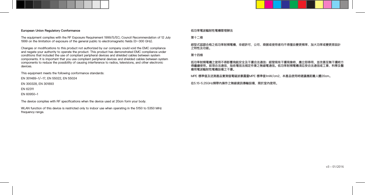 European Union Regulatory ConformanceThe equipment complies with the RF Exposure Requirement 1999/5/EC; Council Recommendation of 12 July 1999 on the limitation of exposure of the general public to electromagnetic elds (0–300 GHz).Changes or modications to this product not authorized by our company could void the EMC compliance and negate your authority to operate the product. This product has demonstrated EMC compliance under conditions that included the use of compliant peripheral devices and shielded cables between system components. It is important that you use compliant peripheral devices and shielded cables between system components to reduce the possibility of causing interference to radios, televisions, and other electronic devices.This equipment meets the following conformance standards:EN 301489-1/-17, EN 55022, EN 55024EN 300328, EN 301893EN 62311EN 60950-1The device complies with RF specifications when the device used at 20cm form your body.WLAN function of this device is restricted only to indoor use when operating in the 5150 to 5350 MHz frequency range.低功率電波輻射性電機管理辦法第十二條經型式認證合格之低功率射頻電機，非經許可，公司、商號或使用者均不得擅自變更頻率、加大功率或變更原設計之特性及功能。第十四條低功率射頻電機之使用不得影響飛航安全及干擾合法通信；經發現有干擾現象時，應立即停用，並改善至無干擾時方得繼續使用。前項合法通信，指依電信法規定作業之無線電通信。低功率射頻電機須忍受合法通信或工業、科學及醫療用電波輻射性電機設備之干擾。MPE 標準值及送測產品實測值電磁波暴露量MPE 標準值1mW/cm2，本產品使用時建議應距離人體20cm。在5.15~5.25GHz頻帶內操作之無線資訊傳輸設備，限於室內使用。v3 – 01/2016