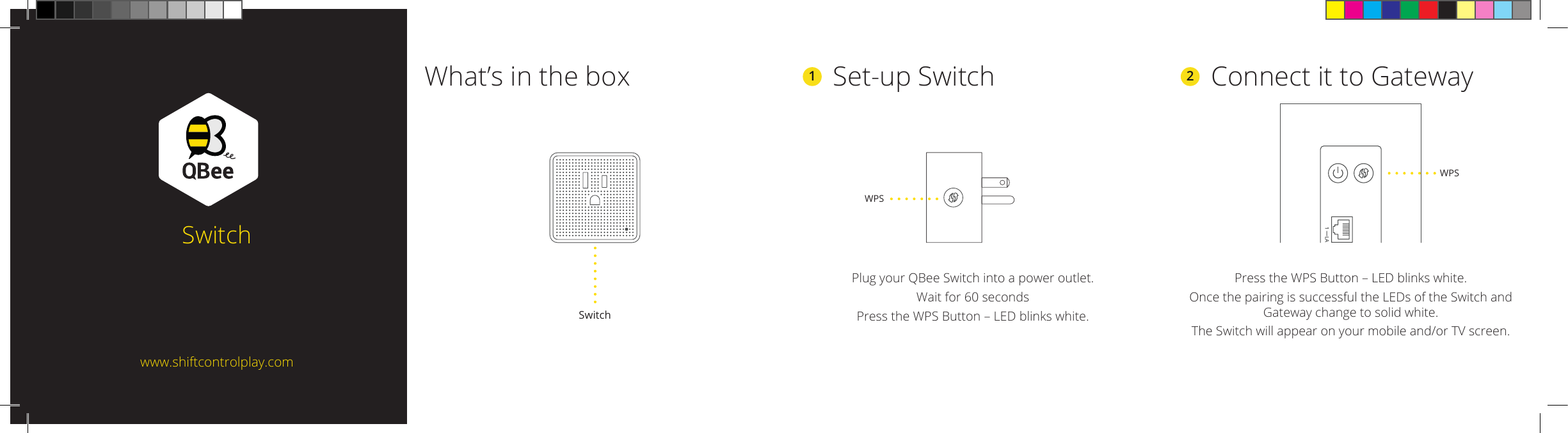 2  Connect it to GatewayPress the WPS Button – LED blinks white.Once the pairing is successful the LEDs of the Switch and Gateway change to solid white. The Switch will appear on your mobile and/or TV screen.What’s in the boxSwitch1  Set-up SwitchPlug your QBee Switch into a power outlet.Wait for 60 secondsPress the WPS Button – LED blinks white.SwitchWPSwww.shiftcontrolplay.comLA1WPS