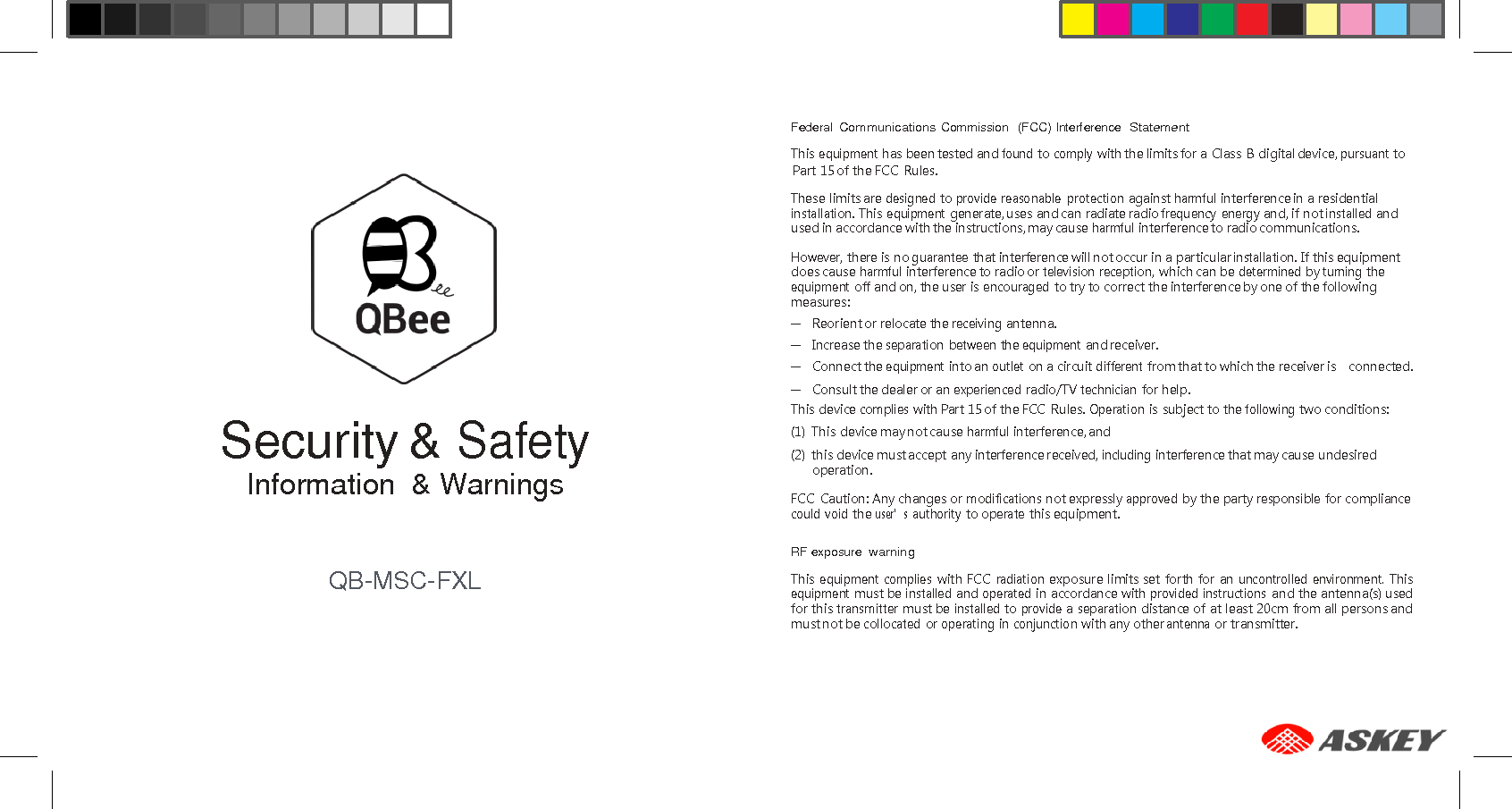      Federal Communications Commission  (FCC) Interference  Statement This equipment has been tested and found to comply with the limits for a Class  B digital device, pursuant to Part 15 of the FCC Rules.  These limits are designed to provide reasonable  protection against harmful interference in a residential installation. This equipment generate, uses and can radiate radio frequency energy and, if not installed and used in accordance with the instructions, may cause harmful interference to radio communications.  However, there is no guarantee that interference will not occur in a particular installation. If this equipment does cause harmful interference to radio or television reception, which can be determined by turning the equipment off and on, the user is encouraged to try to correct the interference by one of the following measures: –  Reorient or relocate the receiving antenna. –  Increase the separation  between the equipment and receiver. –  Connect the equipment into an outlet on a circuit different from that to which the receiver is    connected. –  Consult the dealer or an experienced radio/TV technician for help.  Security &amp; Safety Information  &amp; Warnings   QB-MSC-FXL This device complies with Part 15 of the FCC  Rules. Operation is subject to the following two conditions: (1)  This device may not cause harmful interference, and (2)  this device must accept any interference received, including interference that may cause undesired operation.  FCC  Caution: Any changes or modifications not expressly approved by the party responsible for compliance could  void the user’s authority to operate this equipment.  RF exposure warning  This equipment  complies with FCC radiation exposure limits set  forth for  an uncontrolled  environment. This equipment must be installed and operated in accordance with provided instructions and the antenna(s) used for this transmitter must be installed to provide a separation distance of at least 20cm from all persons and must not be collocated or operating in conjunction with any other antenna or transmitter. 