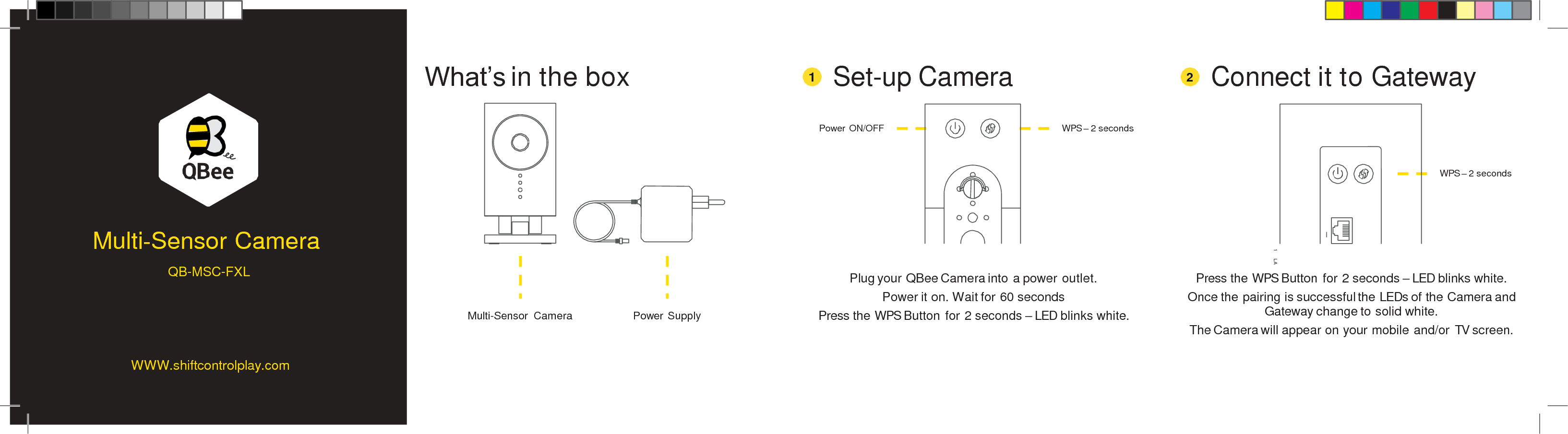 What’s in the box Set-up Camera Connect it to Gateway 1 2 Power ON/OFF WPS – 2 seconds WPS – 2 seconds Multi-Sensor Camera Plug your QBee Camera into a power outlet. Power it on. Wait for 60 seconds Press the WPS Button for 2 seconds – LED blinks white. Press the WPS Button for 2 seconds – LED blinks white. Once the pairing is successful the LEDs of the Camera and Gateway change to solid white. The Camera will appear on your mobile and/or TV screen. Multi-Sensor  Camera Power Supply  1     LA WWW.shiftcontrolplay.com QB-MSC-FXL 