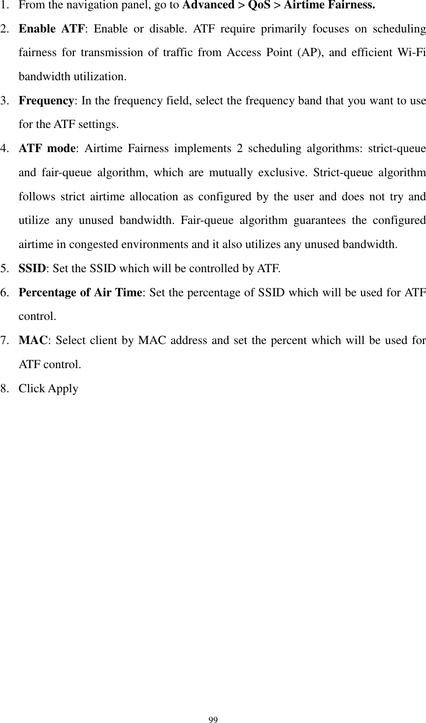  99 1. From the navigation panel, go to Advanced &gt; QoS &gt; Airtime Fairness. 2. Enable  ATF:  Enable  or  disable.  ATF  require  primarily  focuses  on  scheduling fairness for  transmission  of traffic from  Access  Point  (AP), and efficient Wi-Fi bandwidth utilization. 3. Frequency: In the frequency field, select the frequency band that you want to use for the ATF settings. 4. ATF  mode:  Airtime  Fairness  implements  2  scheduling  algorithms:  strict-queue and  fair-queue  algorithm,  which  are  mutually  exclusive.  Strict-queue  algorithm follows  strict  airtime  allocation as configured by the  user  and  does  not  try and utilize  any  unused  bandwidth.  Fair-queue  algorithm  guarantees  the  configured airtime in congested environments and it also utilizes any unused bandwidth. 5. SSID: Set the SSID which will be controlled by ATF. 6. Percentage of Air Time: Set the percentage of SSID which will be used for ATF control. 7. MAC: Select client by MAC address and set the percent which will be used for ATF control. 8. Click Apply  