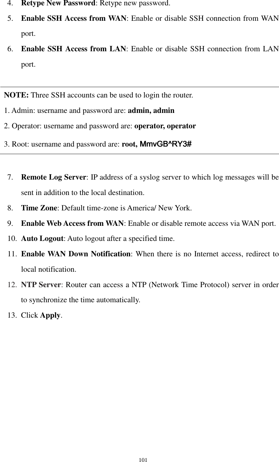  101 4. Retype New Password: Retype new password. 5. Enable SSH Access from WAN: Enable or disable SSH connection from WAN port. 6. Enable SSH Access from LAN: Enable or disable SSH connection from LAN port.  NOTE: Three SSH accounts can be used to login the router. 1. Admin: username and password are: admin, admin 2. Operator: username and password are: operator, operator 3. Root: username and password are: root,    MmvGB^RY3#MmvGB^RY3#MmvGB^RY3#MmvGB^RY3#  7. Remote Log Server: IP address of a syslog server to which log messages will be sent in addition to the local destination. 8. Time Zone: Default time-zone is America/ New York.   9. Enable Web Access from WAN: Enable or disable remote access via WAN port. 10. Auto Logout: Auto logout after a specified time. 11. Enable WAN Down Notification: When there is no Internet access, redirect to local notification. 12. NTP Server: Router can access a NTP (Network Time Protocol) server in order to synchronize the time automatically. 13. Click Apply.  