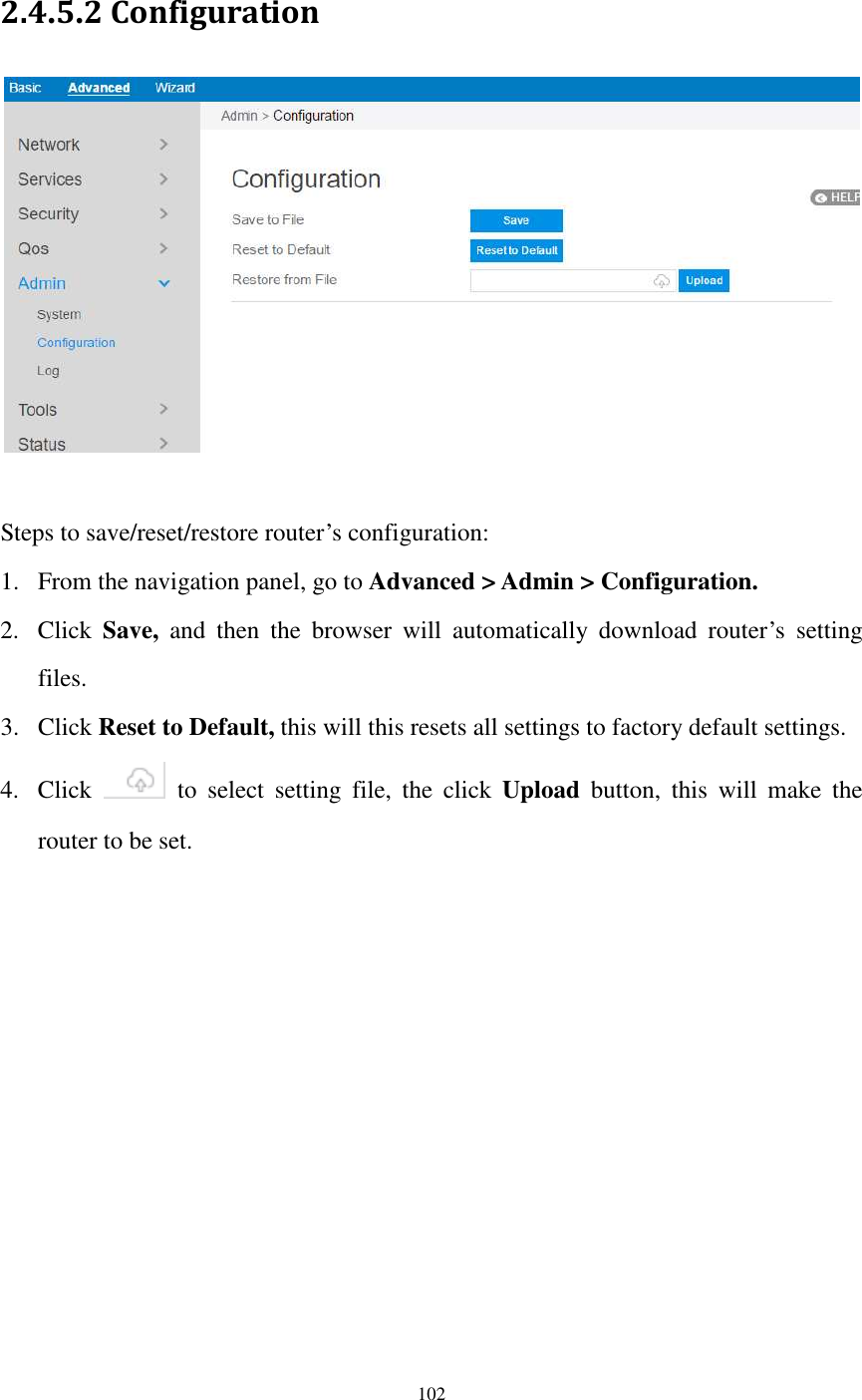  102  2.4.5.2 Configuration   Steps to save/reset/restore router’s configuration:   1. From the navigation panel, go to Advanced &gt; Admin &gt; Configuration. 2. Click  Save,  and  then  the  browser  will  automatically  download  router’s  setting files. 3. Click Reset to Default, this will this resets all settings to factory default settings. 4. Click    to  select  setting  file,  the  click  Upload  button,  this  will  make  the router to be set.  