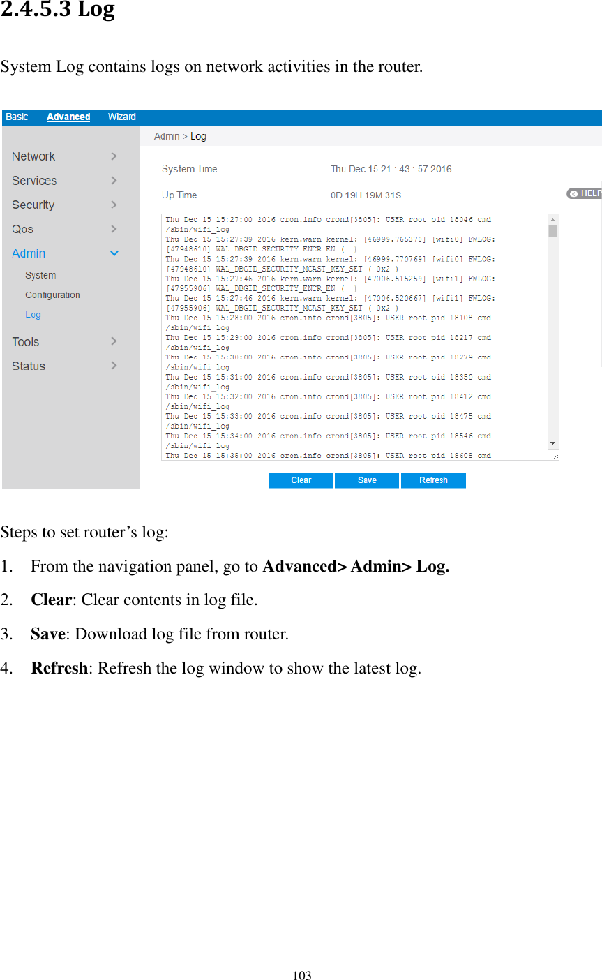  103  2.4.5.3 Log System Log contains logs on network activities in the router.    Steps to set router’s log: 1. From the navigation panel, go to Advanced&gt; Admin&gt; Log. 2. Clear: Clear contents in log file. 3. Save: Download log file from router. 4. Refresh: Refresh the log window to show the latest log. 