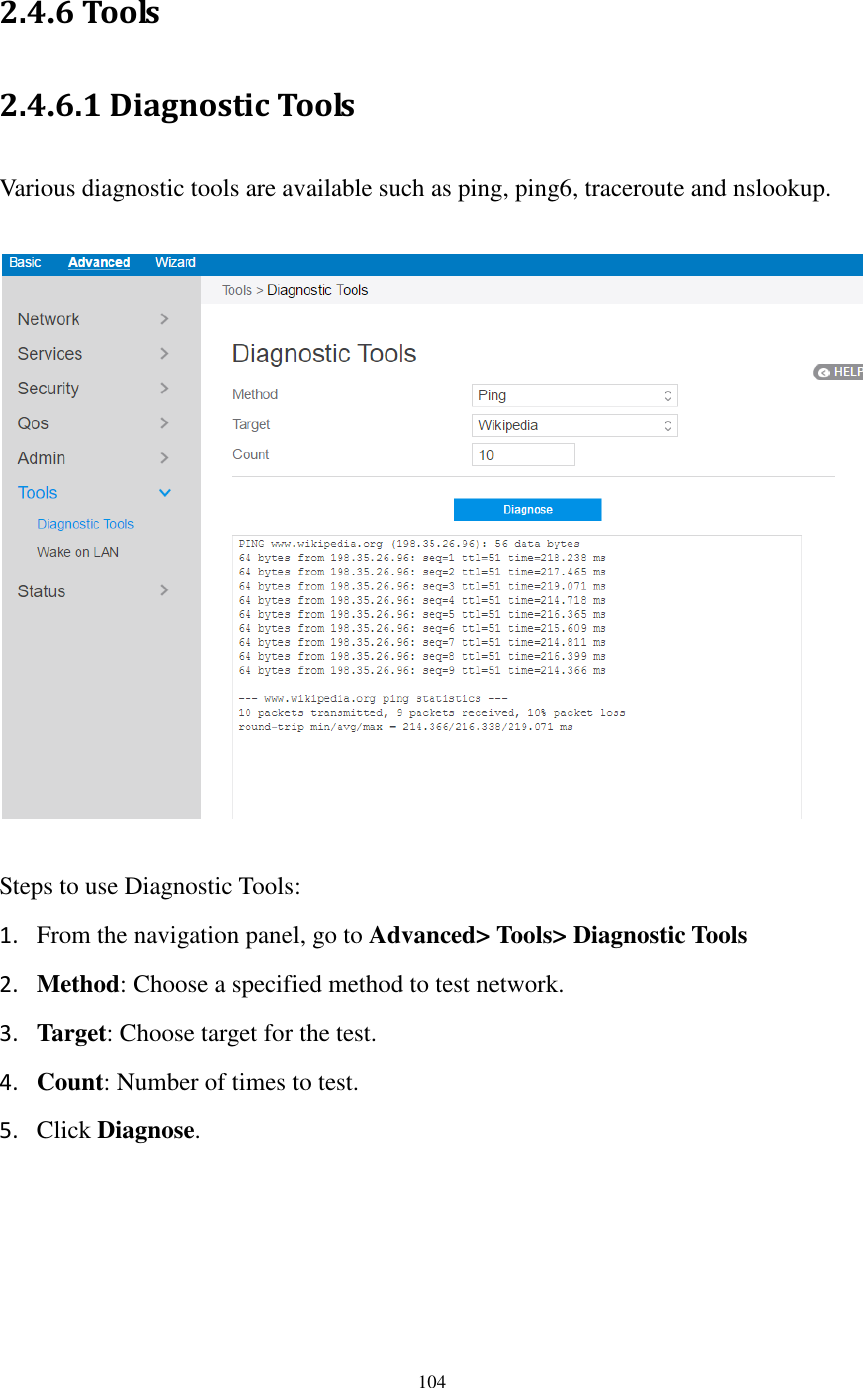  104  2.4.6 Tools 2.4.6.1 Diagnostic Tools Various diagnostic tools are available such as ping, ping6, traceroute and nslookup.    Steps to use Diagnostic Tools: 1. From the navigation panel, go to Advanced&gt; Tools&gt; Diagnostic Tools 2. Method: Choose a specified method to test network. 3. Target: Choose target for the test. 4. Count: Number of times to test. 5. Click Diagnose.    