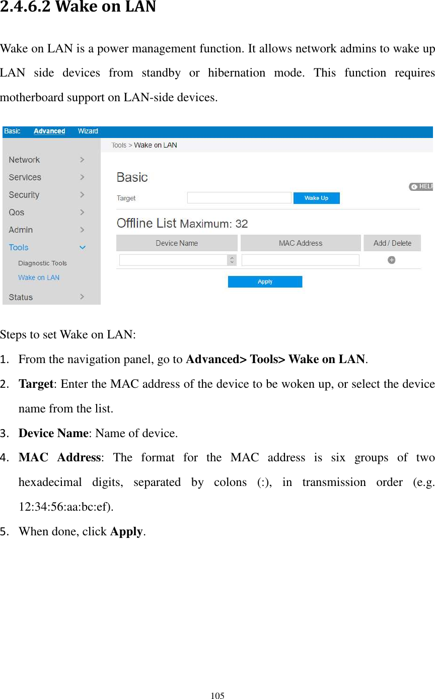  105  2.4.6.2 Wake on LAN Wake on LAN is a power management function. It allows network admins to wake up LAN  side  devices  from  standby  or  hibernation  mode.  This  function  requires motherboard support on LAN-side devices.    Steps to set Wake on LAN: 1. From the navigation panel, go to Advanced&gt; Tools&gt; Wake on LAN. 2. Target: Enter the MAC address of the device to be woken up, or select the device name from the list. 3. Device Name: Name of device. 4. MAC  Address:  The  format  for  the  MAC  address  is  six  groups  of  two hexadecimal  digits,  separated  by  colons  (:),  in  transmission  order  (e.g. 12:34:56:aa:bc:ef). 5. When done, click Apply. 