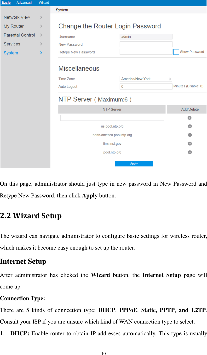  10   On this page, administrator should just type in new password in New Password and Retype New Password, then click Apply button. 2.2 Wizard Setup The wizard can navigate administrator to configure basic settings for wireless router, which makes it become easy enough to set up the router. Internet Setup After  administrator  has  clicked  the  Wizard  button,  the  Internet  Setup  page  will come up. Connection Type: There  are  5  kinds  of  connection  type:  DHCP,  PPPoE,  Static,  PPTP,  and  L2TP. Consult your ISP if you are unsure which kind of WAN connection type to select. 1. DHCP: Enable router to obtain IP addresses automatically. This type is usually 