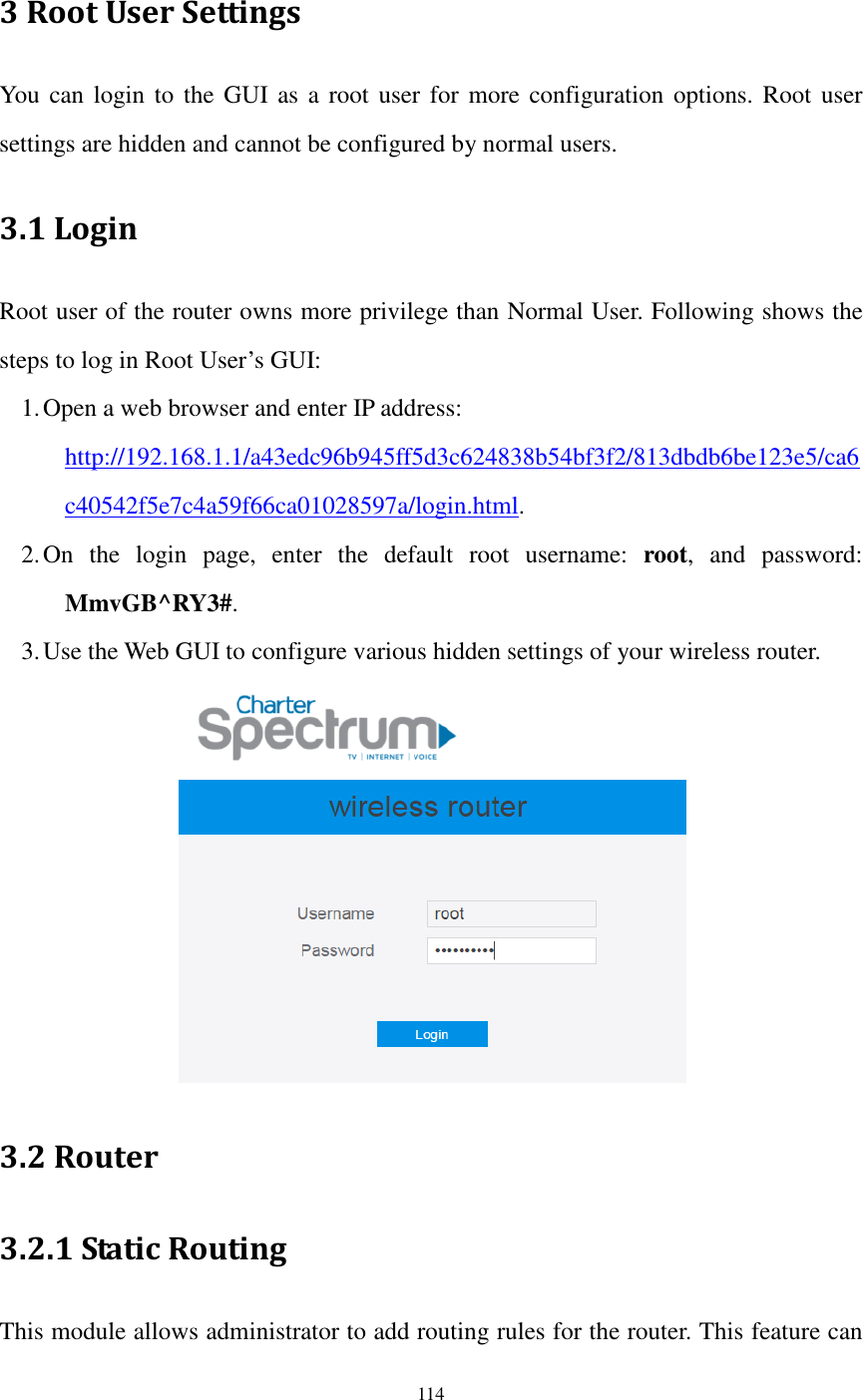  114  3 Root User Settings You  can login  to the GUI as a root user for more configuration options. Root  user settings are hidden and cannot be configured by normal users. 3.1 Login Root user of the router owns more privilege than Normal User. Following shows the steps to log in Root User’s GUI: 1. Open a web browser and enter IP address:   http://192.168.1.1/a43edc96b945ff5d3c624838b54bf3f2/813dbdb6be123e5/ca6c40542f5e7c4a59f66ca01028597a/login.html. 2. On  the  login  page,  enter  the  default  root  username:  root,  and  password: MmvGB^RY3#. 3. Use the Web GUI to configure various hidden settings of your wireless router.  3.2 Router 3.2.1 Static Routing This module allows administrator to add routing rules for the router. This feature can 