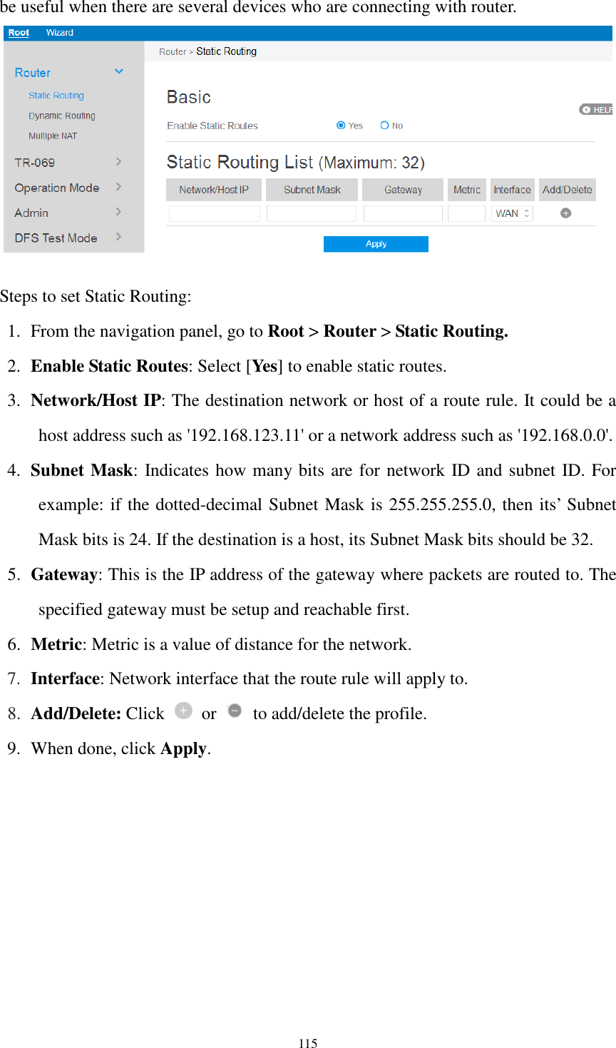  115 be useful when there are several devices who are connecting with router.     Steps to set Static Routing: 1. From the navigation panel, go to Root &gt; Router &gt; Static Routing. 2. Enable Static Routes: Select [Yes] to enable static routes. 3. Network/Host IP: The destination network or host of a route rule. It could be a host address such as &apos;192.168.123.11&apos; or a network address such as &apos;192.168.0.0&apos;. 4. Subnet Mask: Indicates how many bits are for network ID and subnet ID. For example: if the dotted-decimal Subnet Mask is 255.255.255.0, then its’ Subnet Mask bits is 24. If the destination is a host, its Subnet Mask bits should be 32. 5. Gateway: This is the IP address of the gateway where packets are routed to. The specified gateway must be setup and reachable first. 6. Metric: Metric is a value of distance for the network. 7. Interface: Network interface that the route rule will apply to. 8. Add/Delete: Click    or    to add/delete the profile. 9. When done, click Apply. 