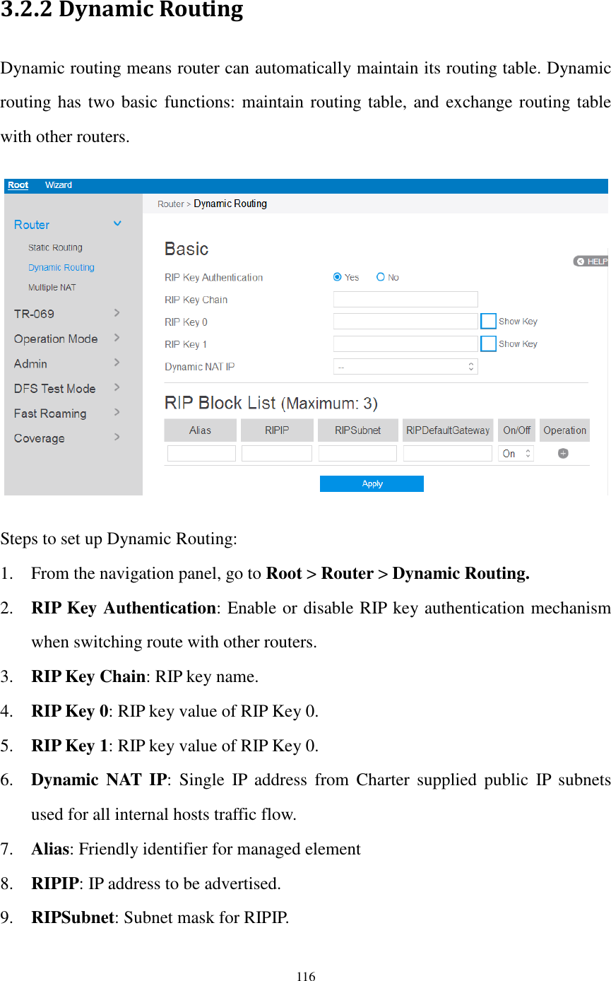  116  3.2.2 Dynamic Routing Dynamic routing means router can automatically maintain its routing table. Dynamic routing has two basic functions: maintain routing table, and exchange routing table with other routers.    Steps to set up Dynamic Routing: 1. From the navigation panel, go to Root &gt; Router &gt; Dynamic Routing. 2. RIP Key Authentication: Enable or disable RIP key authentication mechanism when switching route with other routers.  3. RIP Key Chain: RIP key name. 4. RIP Key 0: RIP key value of RIP Key 0. 5. RIP Key 1: RIP key value of RIP Key 0. 6. Dynamic  NAT IP:  Single  IP  address  from  Charter  supplied  public  IP  subnets used for all internal hosts traffic flow. 7. Alias: Friendly identifier for managed element 8. RIPIP: IP address to be advertised. 9. RIPSubnet: Subnet mask for RIPIP. 