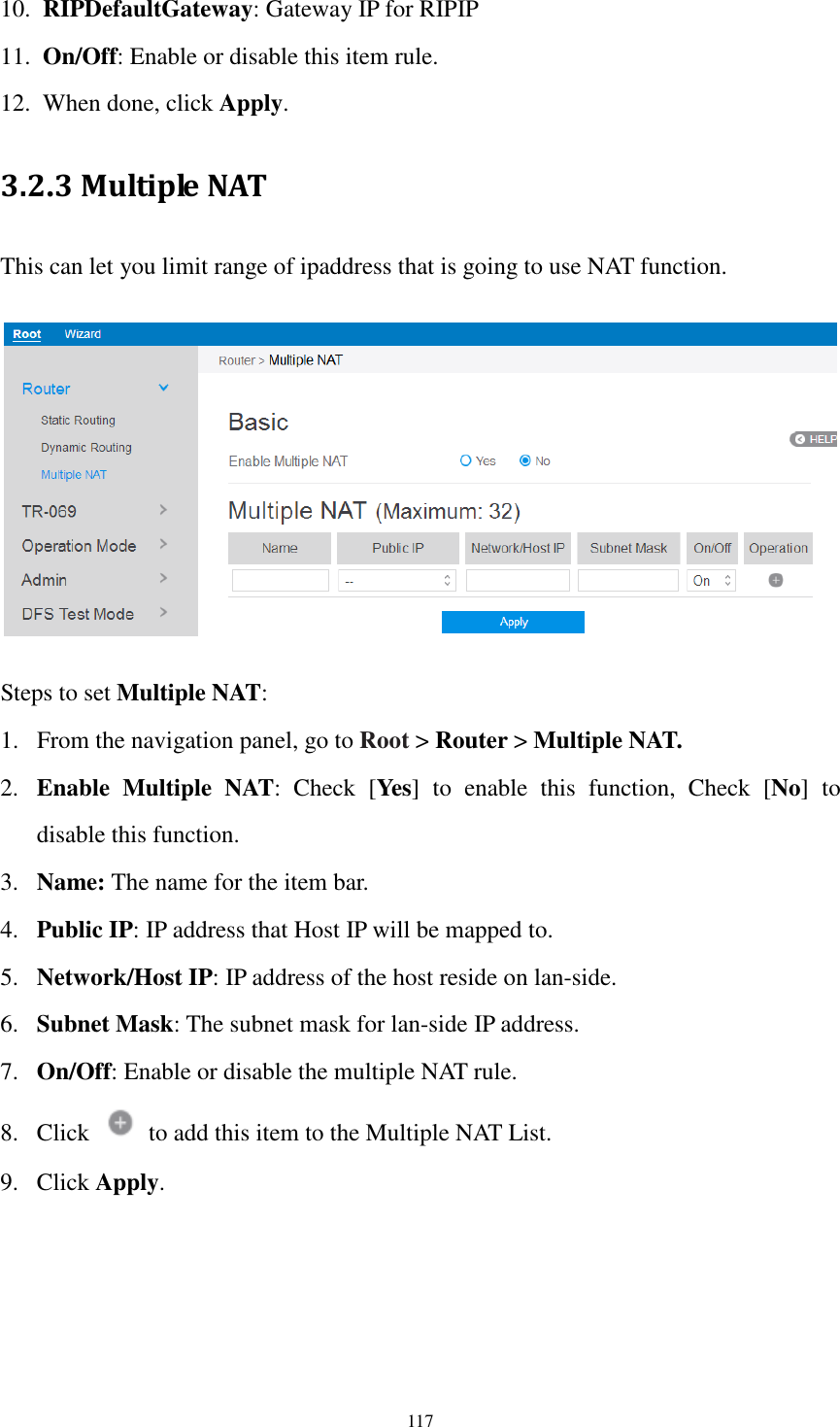  117 10. RIPDefaultGateway: Gateway IP for RIPIP 11. On/Off: Enable or disable this item rule.   12. When done, click Apply. 3.2.3 Multiple NAT This can let you limit range of ipaddress that is going to use NAT function.      Steps to set Multiple NAT: 1. From the navigation panel, go to Root &gt; Router &gt; Multiple NAT. 2. Enable  Multiple  NAT:  Check  [Yes]  to  enable  this  function,  Check  [No]  to disable this function. 3. Name: The name for the item bar. 4. Public IP: IP address that Host IP will be mapped to. 5. Network/Host IP: IP address of the host reside on lan-side. 6. Subnet Mask: The subnet mask for lan-side IP address. 7. On/Off: Enable or disable the multiple NAT rule. 8. Click    to add this item to the Multiple NAT List. 9. Click Apply. 