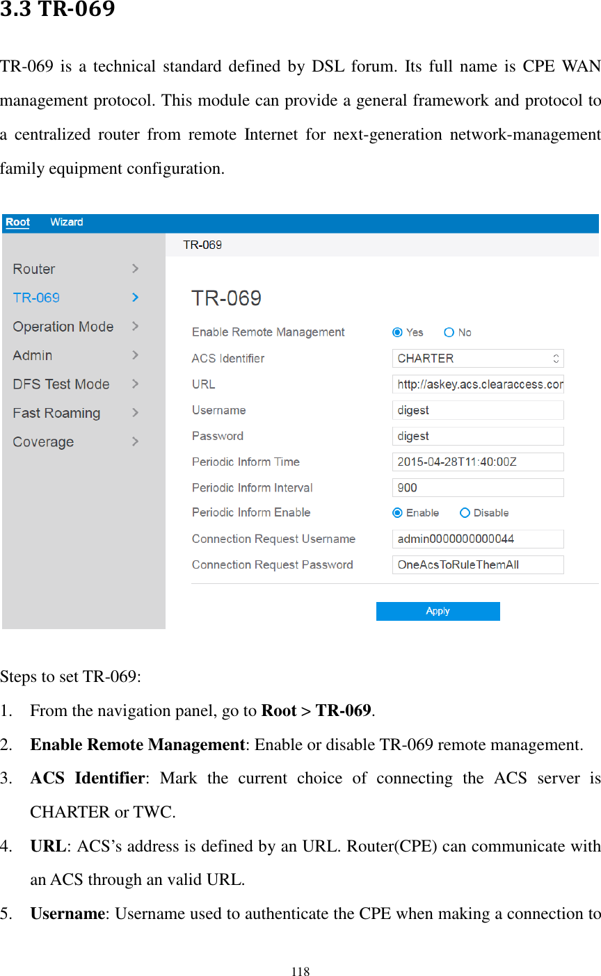  118  3.3 TR-069 TR-069 is a  technical  standard defined by DSL  forum.  Its full name is  CPE WAN management protocol. This module can provide a general framework and protocol to a  centralized  router  from  remote  Internet  for  next-generation  network-management family equipment configuration.    Steps to set TR-069: 1. From the navigation panel, go to Root &gt; TR-069. 2. Enable Remote Management: Enable or disable TR-069 remote management. 3. ACS  Identifier:  Mark  the  current  choice  of  connecting  the  ACS  server  is CHARTER or TWC. 4. URL: ACS’s address is defined by an URL. Router(CPE) can communicate with an ACS through an valid URL. 5. Username: Username used to authenticate the CPE when making a connection to 