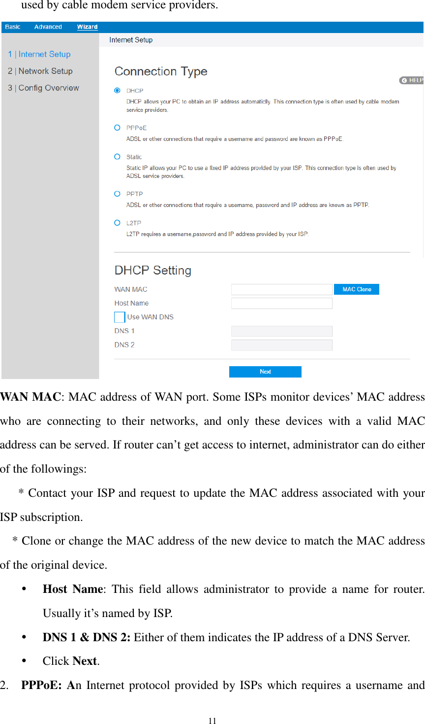  11 used by cable modem service providers.  WAN MAC: MAC address of WAN port. Some ISPs monitor devices’ MAC address who  are  connecting  to  their  networks,  and  only  these  devices  with  a  valid  MAC address can be served. If router can’t get access to internet, administrator can do either of the followings:   * Contact your ISP and request to update the MAC address associated with your ISP subscription.   * Clone or change the MAC address of the new device to match the MAC address of the original device.  Host  Name:  This  field  allows  administrator  to  provide  a  name  for  router. Usually it’s named by ISP.    DNS 1 &amp; DNS 2: Either of them indicates the IP address of a DNS Server.    Click Next. 2. PPPoE: An Internet protocol provided by ISPs which requires a username and 