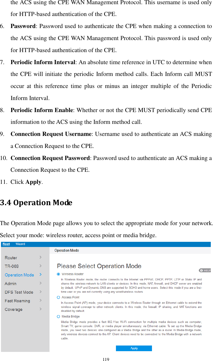  119 the ACS using the CPE WAN Management Protocol. This username is used only for HTTP-based authentication of the CPE. 6. Password: Password used to authenticate the CPE when making a connection to the ACS using the CPE WAN Management Protocol. This password is used only for HTTP-based authentication of the CPE. 7. Periodic Inform Interval: An absolute time reference in UTC to determine when the CPE will initiate the periodic Inform method calls. Each Inform call MUST occur  at  this  reference  time  plus  or  minus  an  integer  multiple  of  the  Periodic Inform Interval. 8. Periodic Inform Enable: Whether or not the CPE MUST periodically send CPE information to the ACS using the Inform method call. 9. Connection Request Username: Username used to authenticate an ACS making a Connection Request to the CPE. 10. Connection Request Password: Password used to authenticate an ACS making a Connection Request to the CPE. 11. Click Apply. 3.4 Operation Mode The Operation Mode page allows you to select the appropriate mode for your network. Select your mode: wireless router, access point or media bridge.  