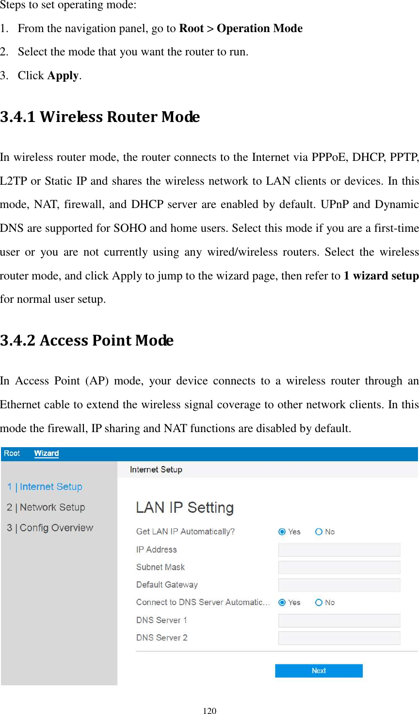  120 Steps to set operating mode: 1. From the navigation panel, go to Root &gt; Operation Mode 2. Select the mode that you want the router to run. 3. Click Apply. 3.4.1 Wireless Router Mode In wireless router mode, the router connects to the Internet via PPPoE, DHCP, PPTP, L2TP or Static IP and shares the wireless network to LAN clients or devices. In this mode, NAT, firewall, and DHCP server are enabled by default. UPnP and Dynamic DNS are supported for SOHO and home users. Select this mode if you are a first-time user  or  you  are  not  currently  using  any  wired/wireless  routers.  Select  the  wireless router mode, and click Apply to jump to the wizard page, then refer to 1 wizard setup for normal user setup. 3.4.2 Access Point Mode In  Access  Point  (AP)  mode,  your  device  connects  to  a  wireless  router  through  an Ethernet cable to extend the wireless signal coverage to other network clients. In this mode the firewall, IP sharing and NAT functions are disabled by default.  
