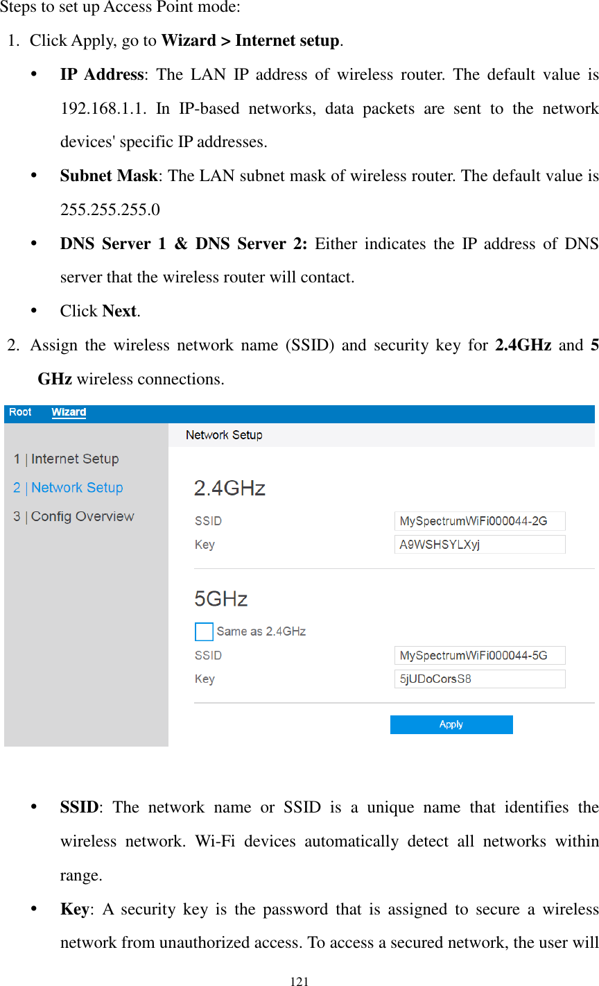  121  Steps to set up Access Point mode: 1. Click Apply, go to Wizard &gt; Internet setup.    IP  Address:  The  LAN  IP  address  of  wireless  router.  The  default  value  is 192.168.1.1.  In  IP-based  networks,  data  packets  are  sent  to  the  network devices&apos; specific IP addresses.  Subnet Mask: The LAN subnet mask of wireless router. The default value is 255.255.255.0  DNS  Server  1 &amp;  DNS  Server  2:  Either  indicates  the  IP  address  of  DNS server that the wireless router will contact.  Click Next. 2. Assign  the  wireless  network  name  (SSID) and  security  key for  2.4GHz  and  5 GHz wireless connections.      SSID:  The  network  name  or  SSID  is  a  unique  name  that  identifies  the wireless  network.  Wi-Fi  devices  automatically  detect  all  networks  within range.  Key:  A  security  key  is  the  password  that  is  assigned  to  secure  a  wireless network from unauthorized access. To access a secured network, the user will 