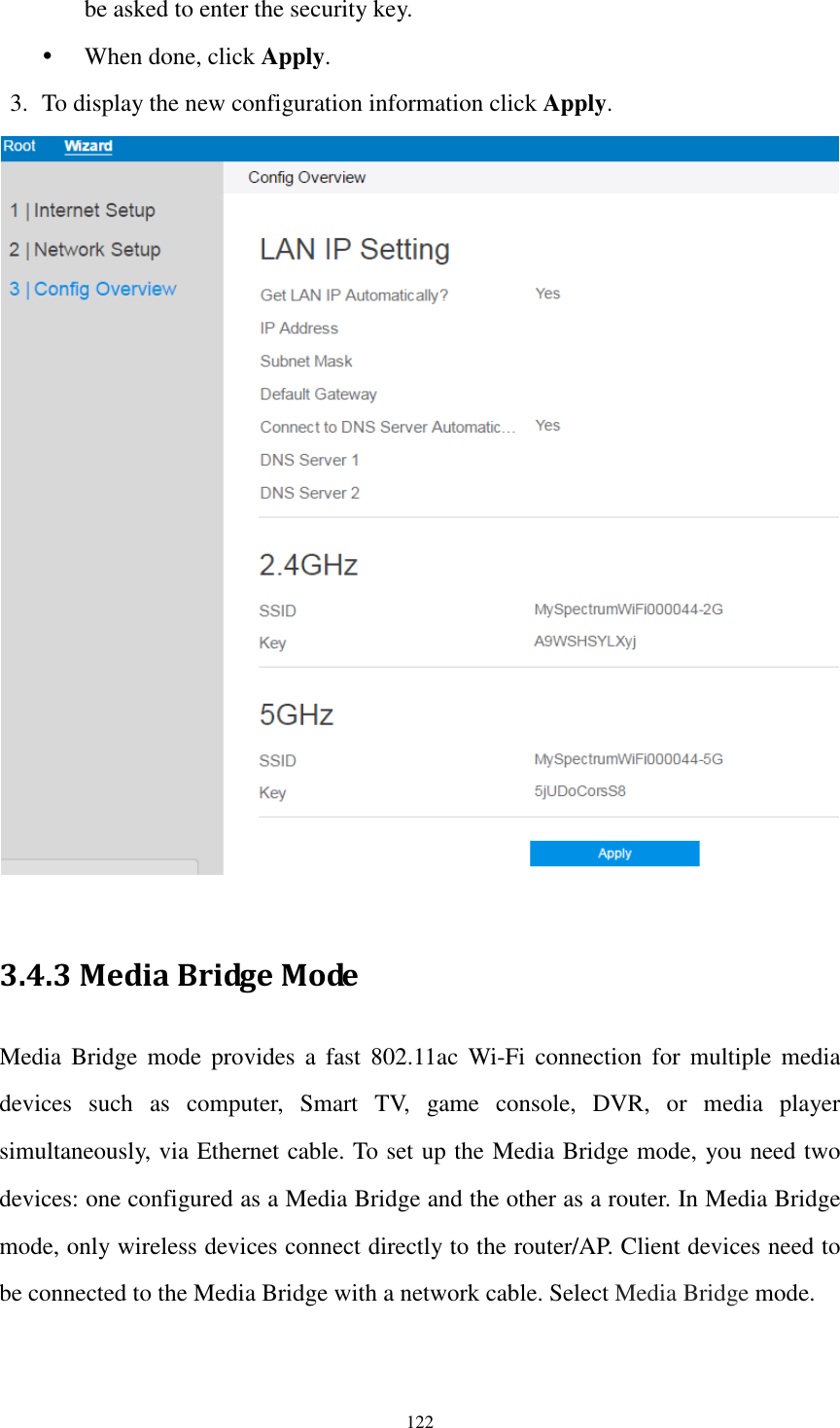  122 be asked to enter the security key.  When done, click Apply. 3. To display the new configuration information click Apply.   3.4.3 Media Bridge Mode Media  Bridge  mode  provides  a  fast  802.11ac  Wi-Fi  connection  for  multiple  media devices  such  as  computer,  Smart  TV,  game  console,  DVR,  or  media  player simultaneously, via Ethernet cable. To set up the Media Bridge mode, you need two devices: one configured as a Media Bridge and the other as a router. In Media Bridge mode, only wireless devices connect directly to the router/AP. Client devices need to be connected to the Media Bridge with a network cable. Select Media Bridge mode. 