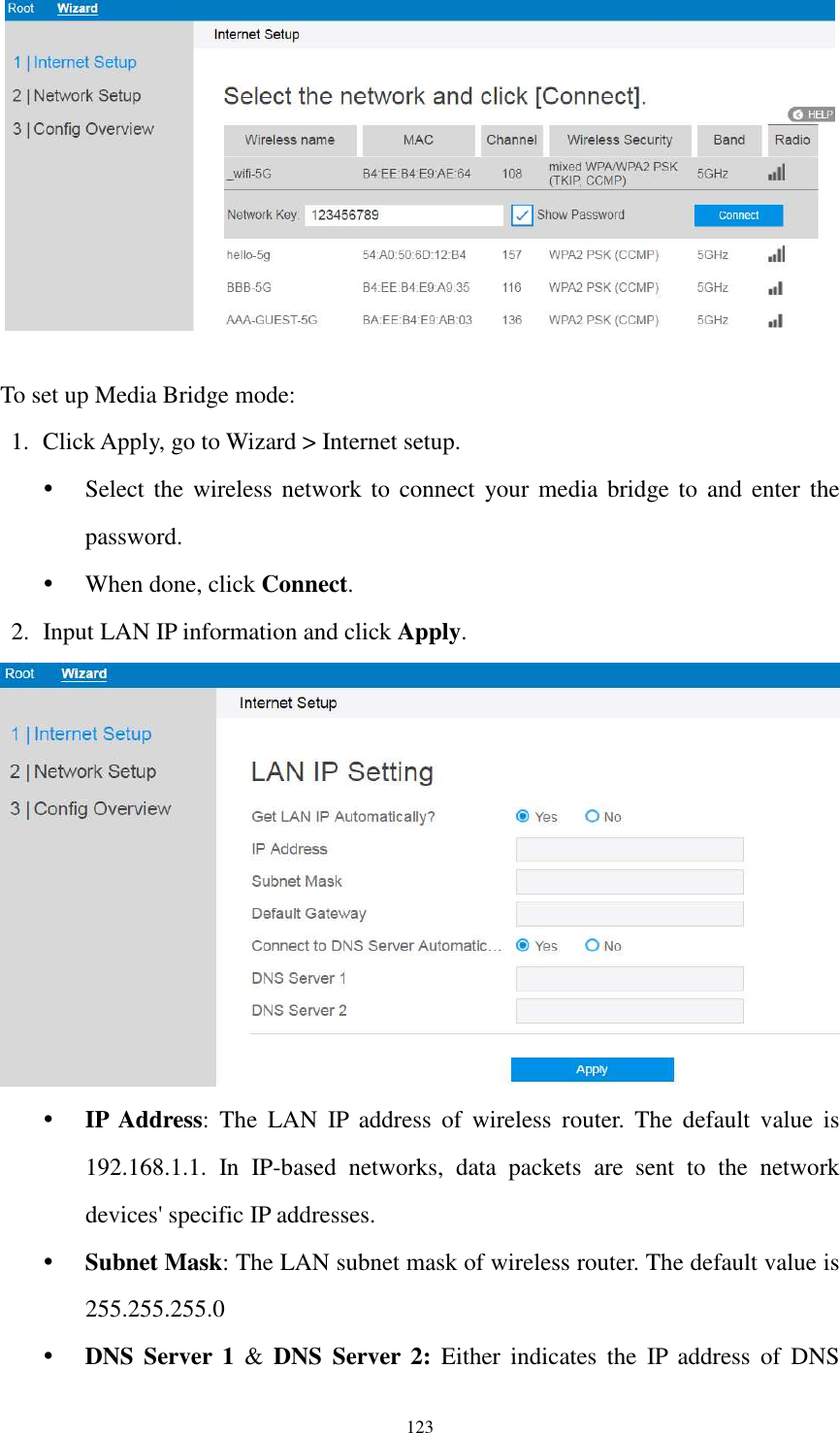  123   To set up Media Bridge mode: 1. Click Apply, go to Wizard &gt; Internet setup.    Select the  wireless network  to connect  your media bridge to  and  enter  the password.  When done, click Connect. 2. Input LAN IP information and click Apply.   IP  Address:  The  LAN  IP  address  of  wireless  router.  The  default  value  is 192.168.1.1.  In  IP-based  networks,  data  packets  are  sent  to  the  network devices&apos; specific IP addresses.  Subnet Mask: The LAN subnet mask of wireless router. The default value is 255.255.255.0  DNS  Server  1  &amp;  DNS  Server 2:  Either  indicates  the  IP  address  of  DNS 