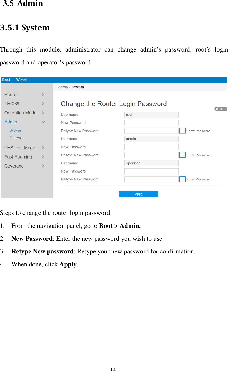  125  3.5 Admin 3.5.1 System Through  this  module,  administrator  can  change  admin’s  password,  root’s  login password and operator’s password .    Steps to change the router login password: 1. From the navigation panel, go to Root &gt; Admin. 2. New Password: Enter the new password you wish to use.   3. Retype New password: Retype your new password for confirmation. 4. When done, click Apply.   