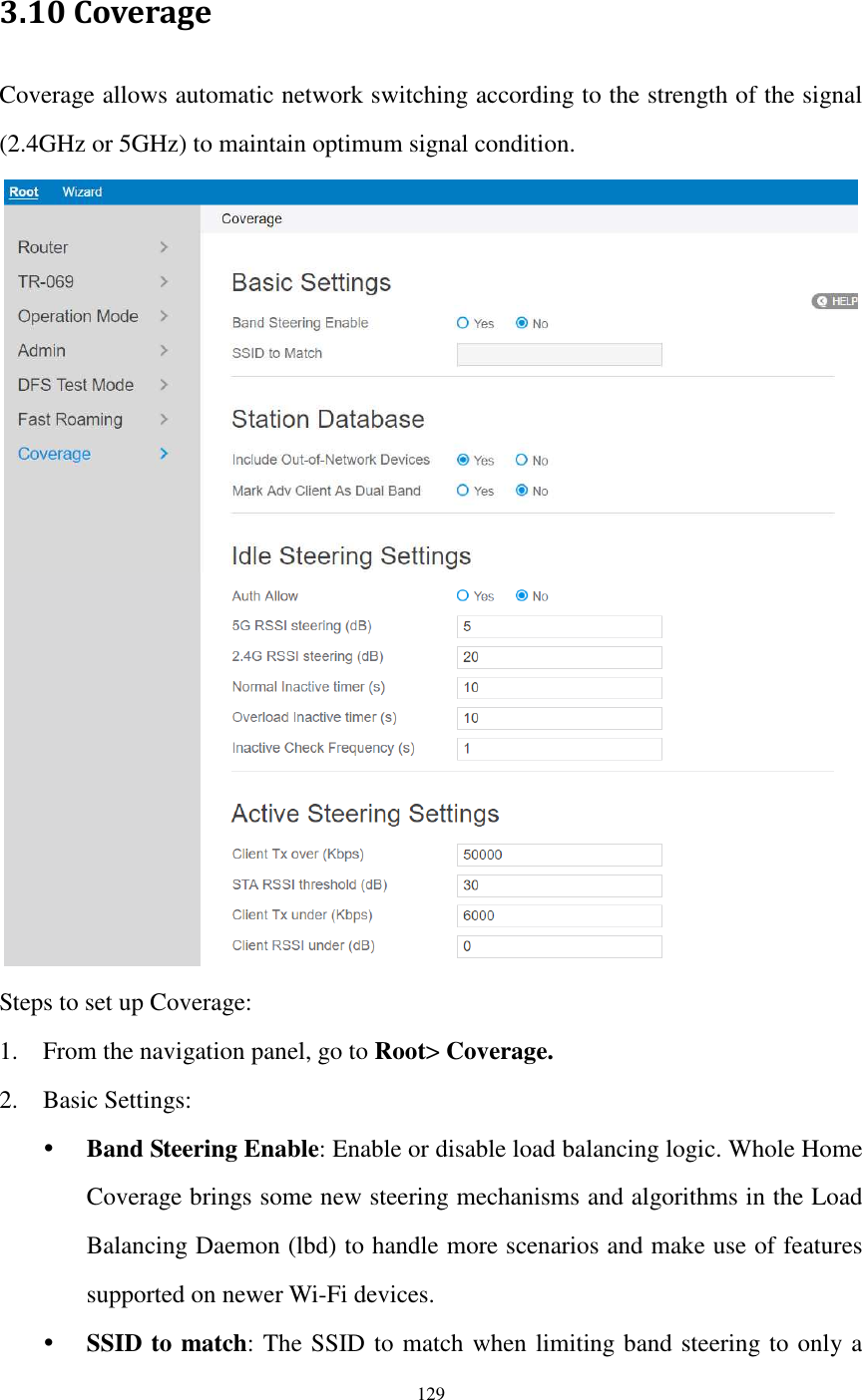  129  3.10 Coverage Coverage allows automatic network switching according to the strength of the signal (2.4GHz or 5GHz) to maintain optimum signal condition.  Steps to set up Coverage: 1. From the navigation panel, go to Root&gt; Coverage. 2. Basic Settings:  Band Steering Enable: Enable or disable load balancing logic. Whole Home Coverage brings some new steering mechanisms and algorithms in the Load Balancing Daemon (lbd) to handle more scenarios and make use of features supported on newer Wi-Fi devices.  SSID to match: The SSID to match when limiting band steering to only a 