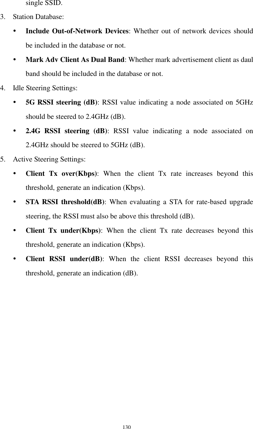  130 single SSID. 3. Station Database:  Include Out-of-Network Devices: Whether out of network devices should be included in the database or not.  Mark Adv Client As Dual Band: Whether mark advertisement client as daul band should be included in the database or not. 4. Idle Steering Settings:  5G RSSI steering (dB): RSSI value indicating a node associated on 5GHz should be steered to 2.4GHz (dB).  2.4G  RSSI  steering  (dB):  RSSI  value  indicating  a  node  associated  on 2.4GHz should be steered to 5GHz (dB). 5. Active Steering Settings:  Client  Tx  over(Kbps):  When  the  client  Tx  rate  increases  beyond  this threshold, generate an indication (Kbps).  STA RSSI threshold(dB): When  evaluating a  STA  for  rate-based  upgrade steering, the RSSI must also be above this threshold (dB).  Client  Tx  under(Kbps):  When  the  client  Tx  rate  decreases  beyond  this threshold, generate an indication (Kbps).  Client  RSSI  under(dB):  When  the  client  RSSI  decreases  beyond  this threshold, generate an indication (dB). 