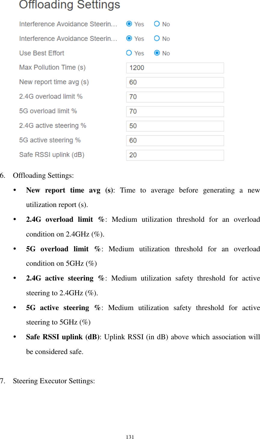  131  6. Offloading Settings:  New  report  time  avg  (s):  Time  to  average  before  generating  a  new utilization report (s).  2.4G  overload  limit  %:  Medium  utilization  threshold  for  an  overload condition on 2.4GHz (%).  5G  overload  limit  %:  Medium  utilization  threshold  for  an  overload condition on 5GHz (%)  2.4G  active  steering  %:  Medium  utilization  safety  threshold  for  active steering to 2.4GHz (%).  5G  active  steering  %:  Medium  utilization  safety  threshold  for  active steering to 5GHz (%)  Safe RSSI uplink (dB): Uplink RSSI (in dB) above which association will be considered safe.  7. Steering Executor Settings: 