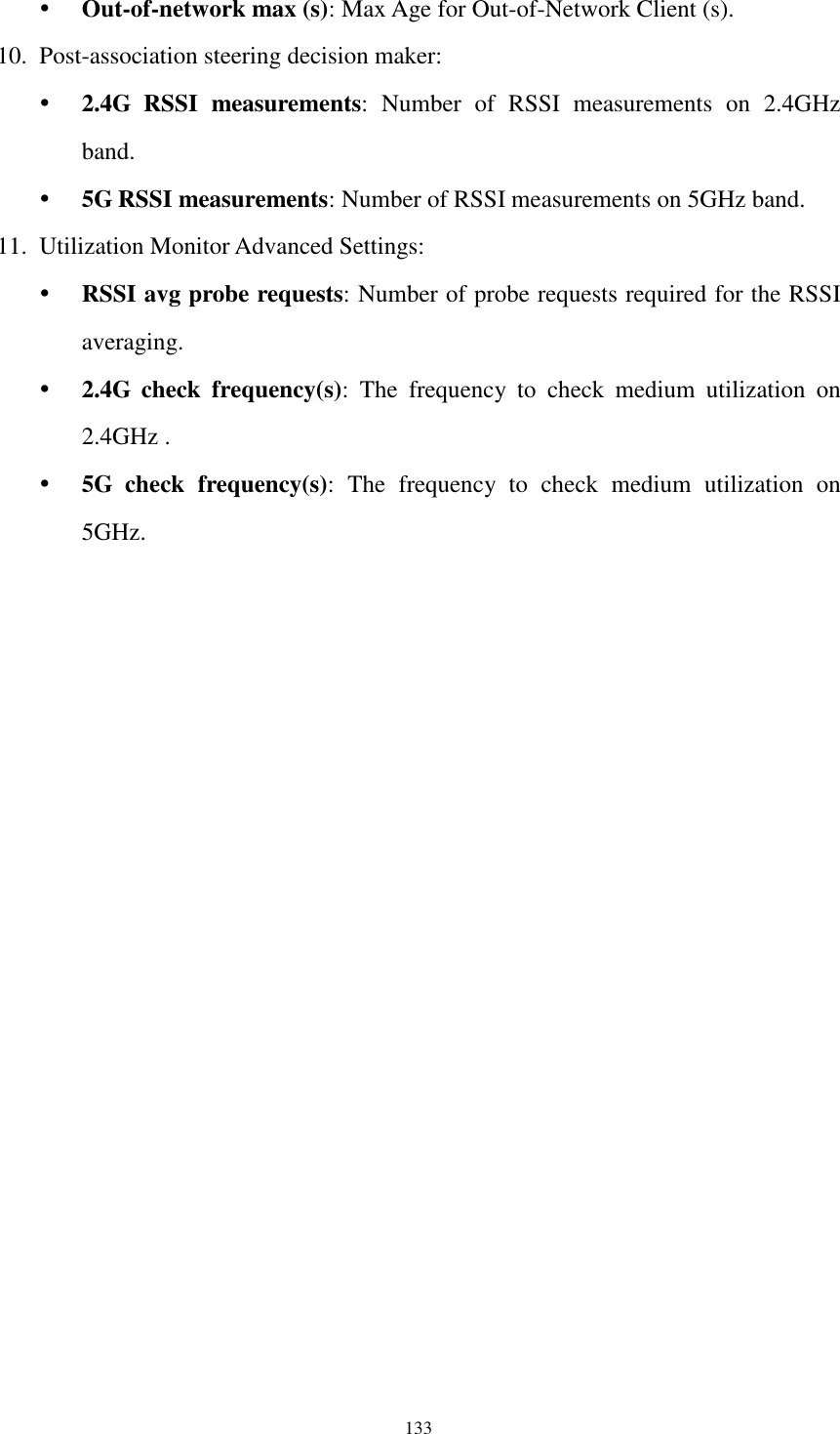  133  Out-of-network max (s): Max Age for Out-of-Network Client (s). 10. Post-association steering decision maker:  2.4G  RSSI  measurements:  Number  of  RSSI  measurements  on  2.4GHz band.  5G RSSI measurements: Number of RSSI measurements on 5GHz band. 11. Utilization Monitor Advanced Settings:  RSSI avg probe requests: Number of probe requests required for the RSSI averaging.  2.4G  check  frequency(s):  The  frequency  to  check  medium  utilization  on 2.4GHz .  5G  check  frequency(s):  The  frequency  to  check  medium  utilization  on 5GHz.  