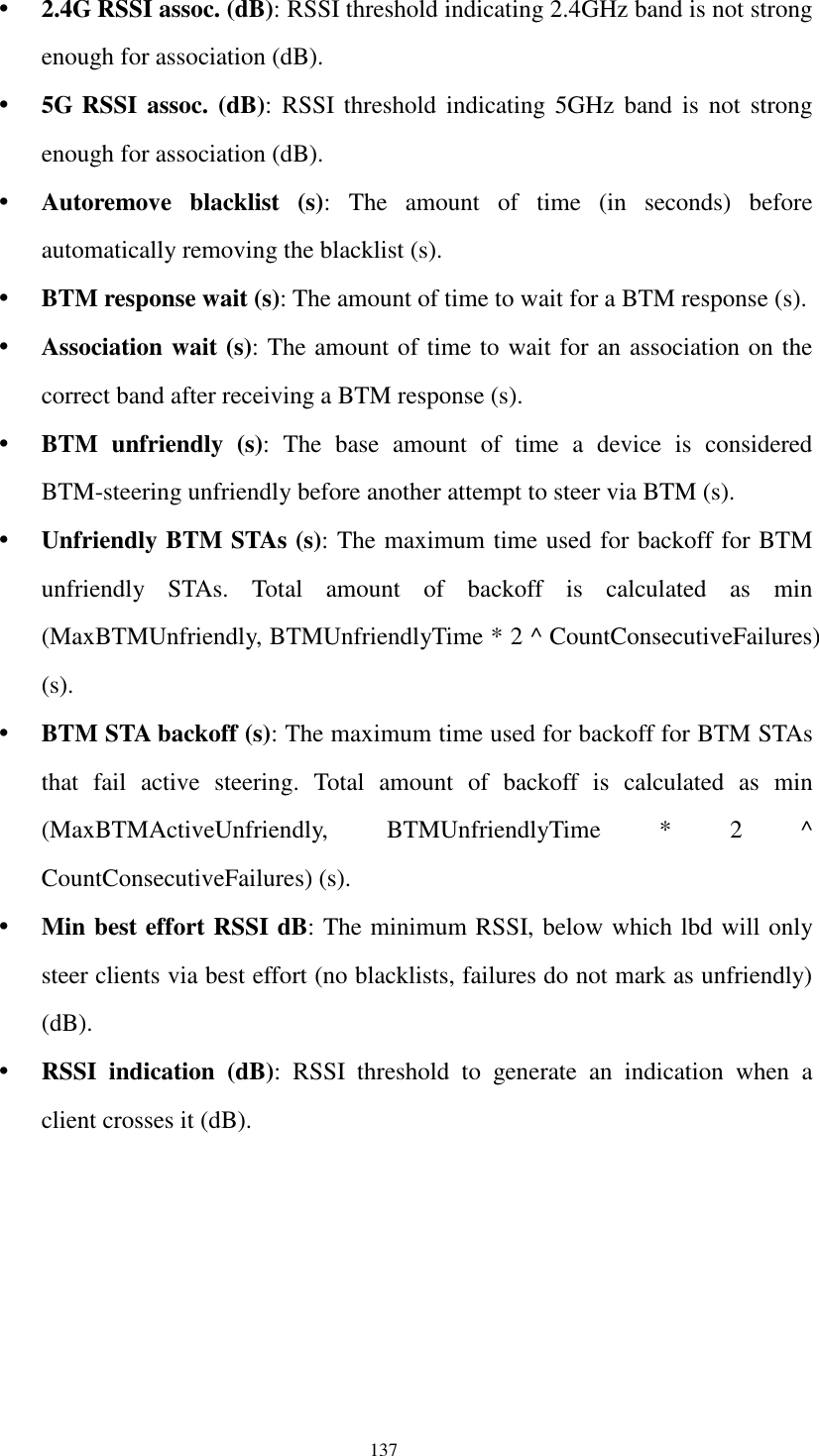  137  2.4G RSSI assoc. (dB): RSSI threshold indicating 2.4GHz band is not strong enough for association (dB).  5G RSSI  assoc.  (dB):  RSSI threshold indicating 5GHz band is not  strong enough for association (dB).  Autoremove  blacklist  (s):  The  amount  of  time  (in  seconds)  before automatically removing the blacklist (s).  BTM response wait (s): The amount of time to wait for a BTM response (s).  Association wait (s): The amount of time to wait for an association on the correct band after receiving a BTM response (s).  BTM  unfriendly  (s):  The  base  amount  of  time  a  device  is  considered BTM-steering unfriendly before another attempt to steer via BTM (s).  Unfriendly BTM STAs (s): The maximum time used for backoff for BTM unfriendly  STAs.  Total  amount  of  backoff  is  calculated  as  min (MaxBTMUnfriendly, BTMUnfriendlyTime * 2 ^ CountConsecutiveFailures) (s).  BTM STA backoff (s): The maximum time used for backoff for BTM STAs that  fail  active  steering.  Total  amount  of  backoff  is  calculated  as  min (MaxBTMActiveUnfriendly,  BTMUnfriendlyTime  *  2  ^ CountConsecutiveFailures) (s).  Min best effort RSSI dB: The minimum RSSI, below which lbd will only steer clients via best effort (no blacklists, failures do not mark as unfriendly) (dB).  RSSI  indication  (dB):  RSSI  threshold  to  generate  an  indication  when  a client crosses it (dB).  