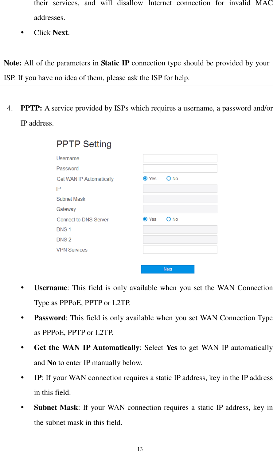  13 their  services,  and  will  disallow  Internet  connection  for  invalid  MAC addresses.    Click Next.  Note: All of the parameters in Static IP connection type should be provided by your ISP. If you have no idea of them, please ask the ISP for help.  4. PPTP: A service provided by ISPs which requires a username, a password and/or IP address.   Username: This field is only available when you set the WAN Connection Type as PPPoE, PPTP or L2TP.  Password: This field is only available when you set WAN Connection Type as PPPoE, PPTP or L2TP.  Get the WAN IP Automatically: Select Yes to get WAN IP automatically and No to enter IP manually below.  IP: If your WAN connection requires a static IP address, key in the IP address in this field.  Subnet Mask: If your WAN connection requires a static IP address, key in the subnet mask in this field. 
