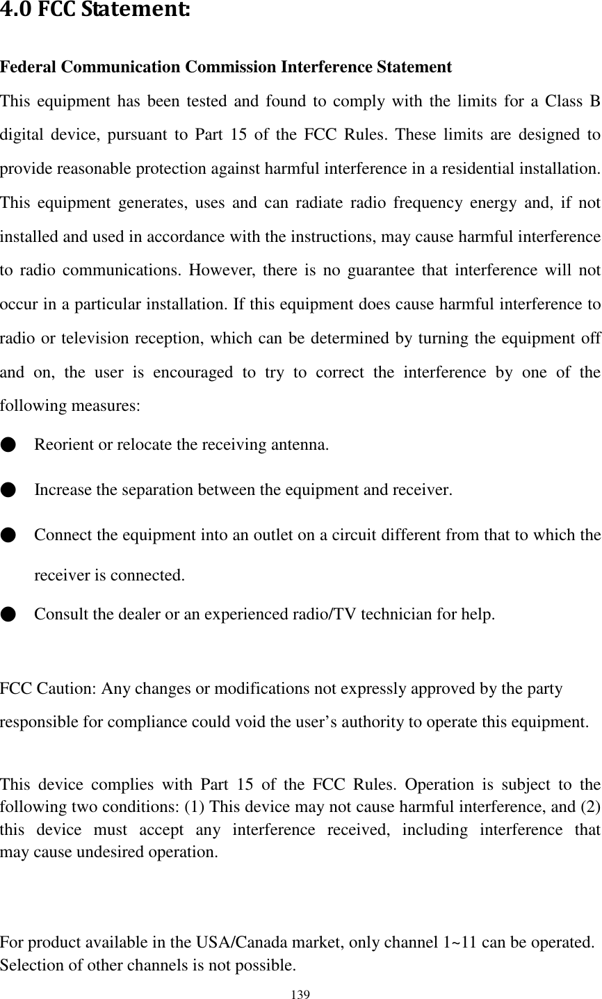  139 4.0 FCC Statement: Federal Communication Commission Interference Statement   This equipment has  been tested  and found  to comply with the  limits  for a Class B digital device, pursuant  to  Part  15  of the  FCC  Rules. These  limits  are  designed  to provide reasonable protection against harmful interference in a residential installation. This  equipment  generates,  uses  and  can  radiate  radio  frequency  energy  and,  if  not installed and used in accordance with the instructions, may cause harmful interference to  radio communications.  However,  there  is  no  guarantee  that  interference will  not occur in a particular installation. If this equipment does cause harmful interference to radio or television reception, which can be determined by turning the equipment off and  on,  the  user  is  encouraged  to  try  to  correct  the  interference  by  one  of  the following measures: ●    Reorient or relocate the receiving antenna. ●    Increase the separation between the equipment and receiver. ●    Connect the equipment into an outlet on a circuit different from that to which the receiver is connected. ●    Consult the dealer or an experienced radio/TV technician for help.  FCC Caution: Any changes or modifications not expressly approved by the party   responsible for compliance could void the user’s authority to operate this equipment.  This  device  complies  with  Part  15  of  the  FCC  Rules.  Operation  is  subject  to  the following two conditions: (1) This device may not cause harmful interference, and (2) this  device  must  accept  any  interference  received,  including  interference  that may cause undesired operation.   For product available in the USA/Canada market, only channel 1~11 can be operated. Selection of other channels is not possible. 