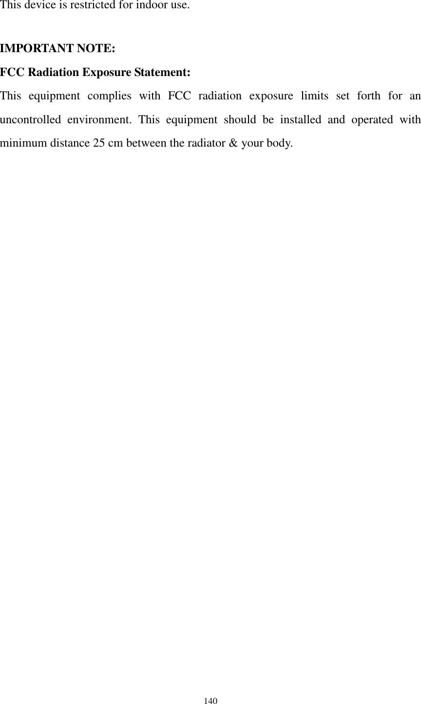  140  This device is restricted for indoor use.  IMPORTANT NOTE: FCC Radiation Exposure Statement: This  equipment  complies  with  FCC  radiation  exposure  limits  set  forth  for  an uncontrolled  environment.  This  equipment  should  be  installed  and  operated  with minimum distance 25 cm between the radiator &amp; your body.   