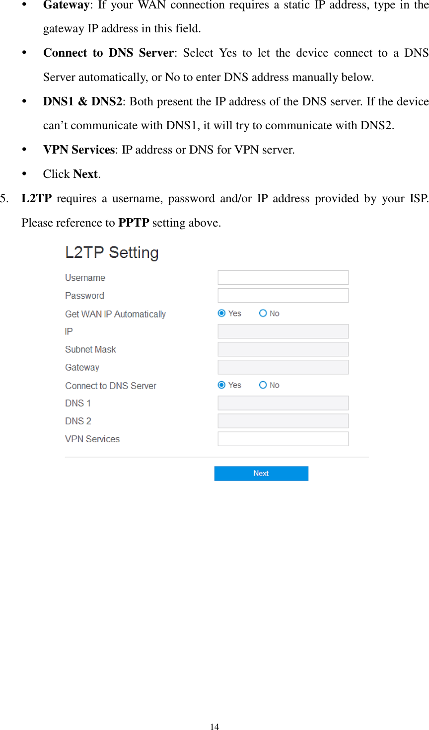  14  Gateway: If your WAN connection requires a static IP address, type in the gateway IP address in this field.  Connect  to  DNS  Server:  Select  Yes  to  let  the  device  connect  to  a  DNS Server automatically, or No to enter DNS address manually below.  DNS1 &amp; DNS2: Both present the IP address of the DNS server. If the device can’t communicate with DNS1, it will try to communicate with DNS2.  VPN Services: IP address or DNS for VPN server.  Click Next. 5. L2TP  requires  a  username,  password  and/or  IP address  provided by  your  ISP. Please reference to PPTP setting above.       