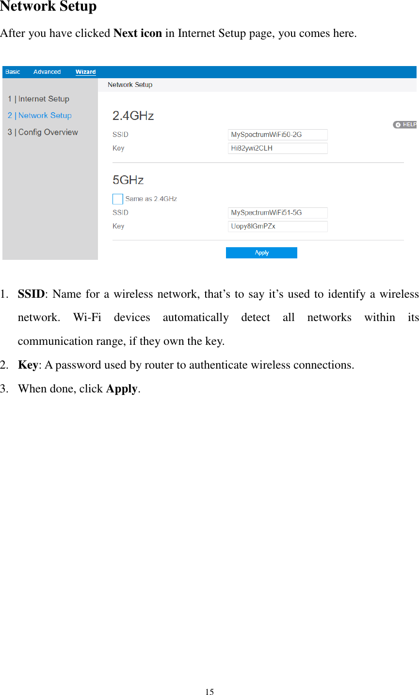  15  Network Setup After you have clicked Next icon in Internet Setup page, you comes here.    1. SSID: Name for a wireless network, that’s to say it’s used to identify a wireless network.  Wi-Fi  devices  automatically  detect  all  networks  within  its communication range, if they own the key. 2. Key: A password used by router to authenticate wireless connections. 3. When done, click Apply. 
