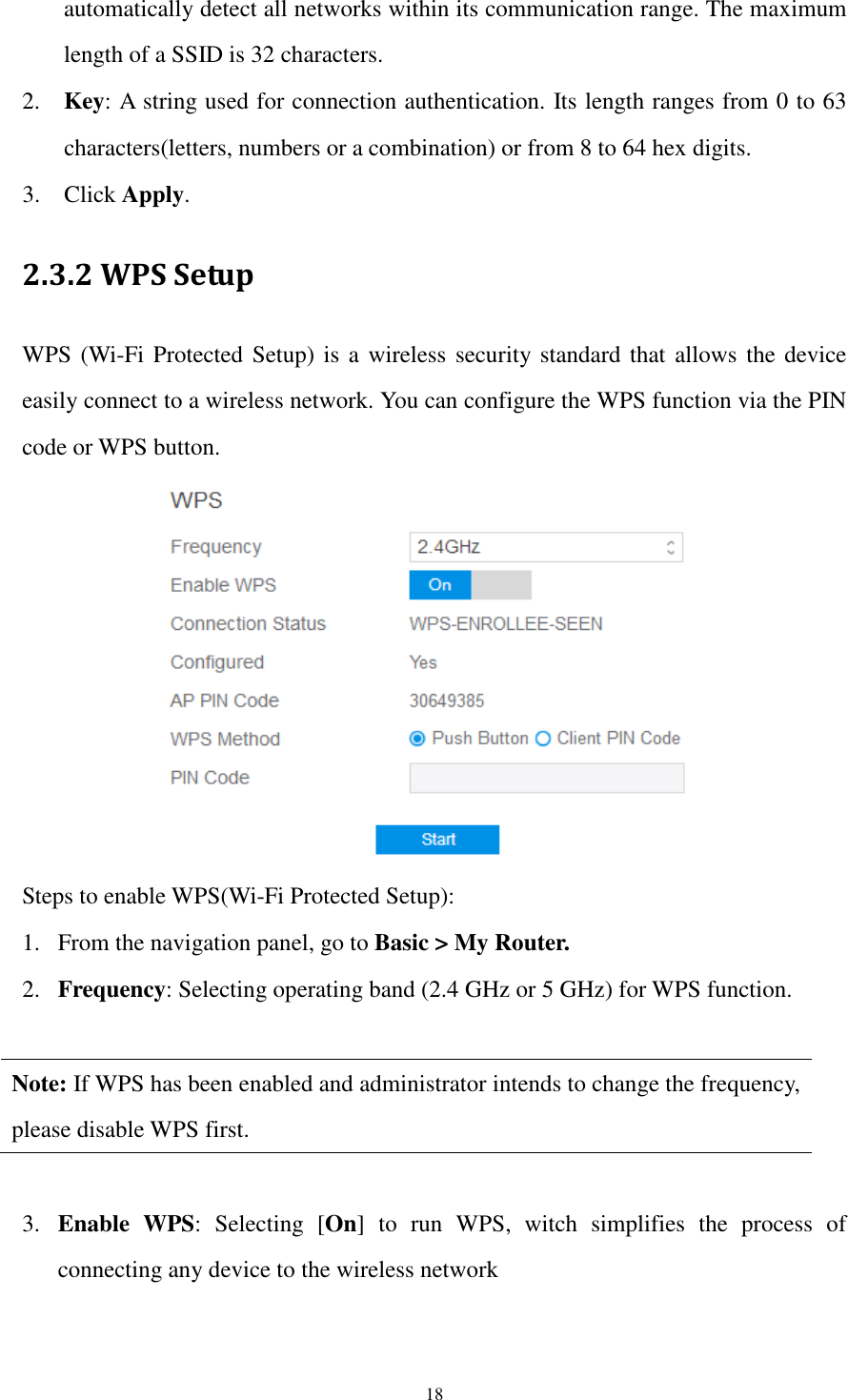  18 automatically detect all networks within its communication range. The maximum length of a SSID is 32 characters. 2. Key: A string used for connection authentication. Its length ranges from 0 to 63   characters(letters, numbers or a combination) or from 8 to 64 hex digits.   3. Click Apply. 2.3.2 WPS Setup WPS (Wi-Fi Protected Setup) is a wireless security standard that allows  the device easily connect to a wireless network. You can configure the WPS function via the PIN code or WPS button.    Steps to enable WPS(Wi-Fi Protected Setup):   1. From the navigation panel, go to Basic &gt; My Router. 2. Frequency: Selecting operating band (2.4 GHz or 5 GHz) for WPS function.    Note: If WPS has been enabled and administrator intends to change the frequency, please disable WPS first.  3. Enable  WPS:  Selecting  [On]  to  run  WPS,  witch  simplifies  the  process  of connecting any device to the wireless network  