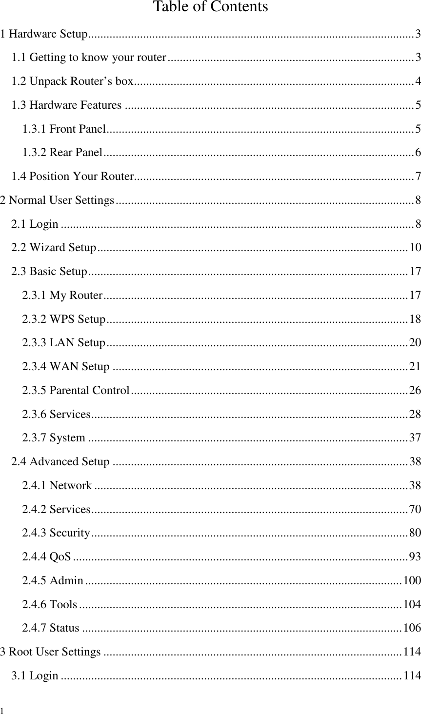  1 Table of Contents 1 Hardware Setup ........................................................................................................... 3 1.1 Getting to know your router ................................................................................. 3 1.2 Unpack Router’s box ............................................................................................ 4 1.3 Hardware Features ............................................................................................... 5 1.3.1 Front Panel ..................................................................................................... 5 1.3.2 Rear Panel ...................................................................................................... 6 1.4 Position Your Router............................................................................................ 7 2 Normal User Settings .................................................................................................. 8 2.1 Login .................................................................................................................... 8 2.2 Wizard Setup ...................................................................................................... 10 2.3 Basic Setup ......................................................................................................... 17 2.3.1 My Router .................................................................................................... 17 2.3.2 WPS Setup ................................................................................................... 18 2.3.3 LAN Setup ................................................................................................... 20 2.3.4 WAN Setup ................................................................................................. 21 2.3.5 Parental Control ........................................................................................... 26 2.3.6 Services ........................................................................................................ 28 2.3.7 System ......................................................................................................... 37 2.4 Advanced Setup ................................................................................................. 38 2.4.1 Network ....................................................................................................... 38 2.4.2 Services ........................................................................................................ 70 2.4.3 Security ........................................................................................................ 80 2.4.4 QoS .............................................................................................................. 93 2.4.5 Admin ........................................................................................................ 100 2.4.6 Tools .......................................................................................................... 104 2.4.7 Status ......................................................................................................... 106 3 Root User Settings .................................................................................................. 114 3.1 Login ................................................................................................................ 114 