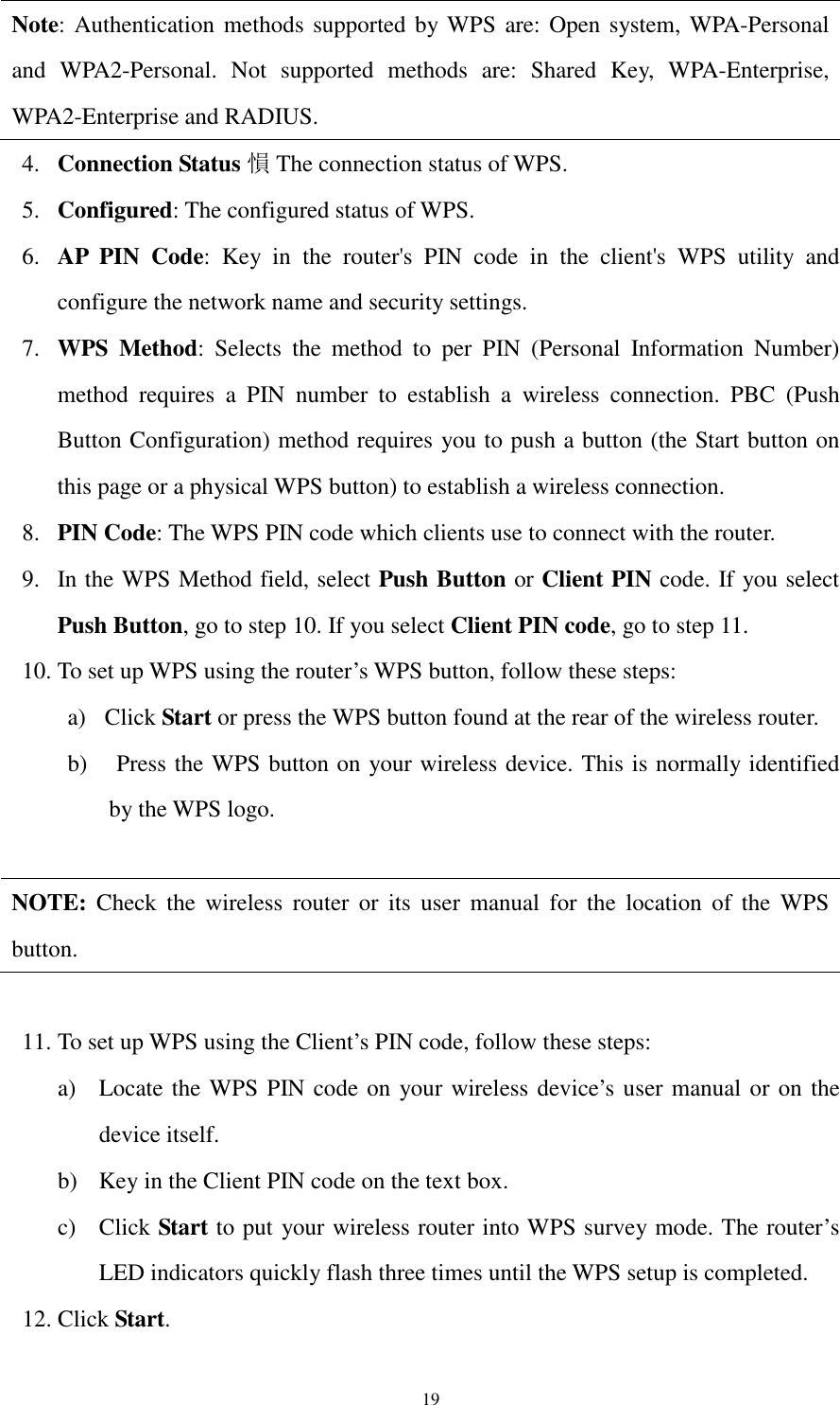 19 Note: Authentication methods supported by WPS are: Open system, WPA-Personal and  WPA2-Personal.  Not  supported  methods  are:  Shared  Key,  WPA-Enterprise, WPA2-Enterprise and RADIUS. 4. Connection Status 愪The connection status of WPS. 5. Configured: The configured status of WPS. 6. AP  PIN  Code:  Key  in  the  router&apos;s  PIN  code  in  the  client&apos;s  WPS  utility  and configure the network name and security settings. 7. WPS  Method:  Selects  the  method  to  per  PIN  (Personal  Information  Number) method  requires  a  PIN  number  to  establish  a  wireless  connection.  PBC  (Push Button Configuration) method requires you to push a button (the Start button on this page or a physical WPS button) to establish a wireless connection. 8. PIN Code: The WPS PIN code which clients use to connect with the router. 9. In the WPS Method field, select Push Button or Client PIN code. If you select Push Button, go to step 10. If you select Client PIN code, go to step 11. 10. To set up WPS using the router’s WPS button, follow these steps: a) Click Start or press the WPS button found at the rear of the wireless router. b)   Press the WPS button on your wireless device. This is normally identified by the WPS logo.  NOTE:  Check  the  wireless  router  or  its  user  manual  for  the  location  of  the  WPS button.  11. To set up WPS using the Client’s PIN code, follow these steps: a) Locate the WPS PIN code on your wireless device’s user manual or on the device itself. b) Key in the Client PIN code on the text box. c) Click Start to put your wireless router into WPS survey mode. The router’s LED indicators quickly flash three times until the WPS setup is completed. 12. Click Start.   