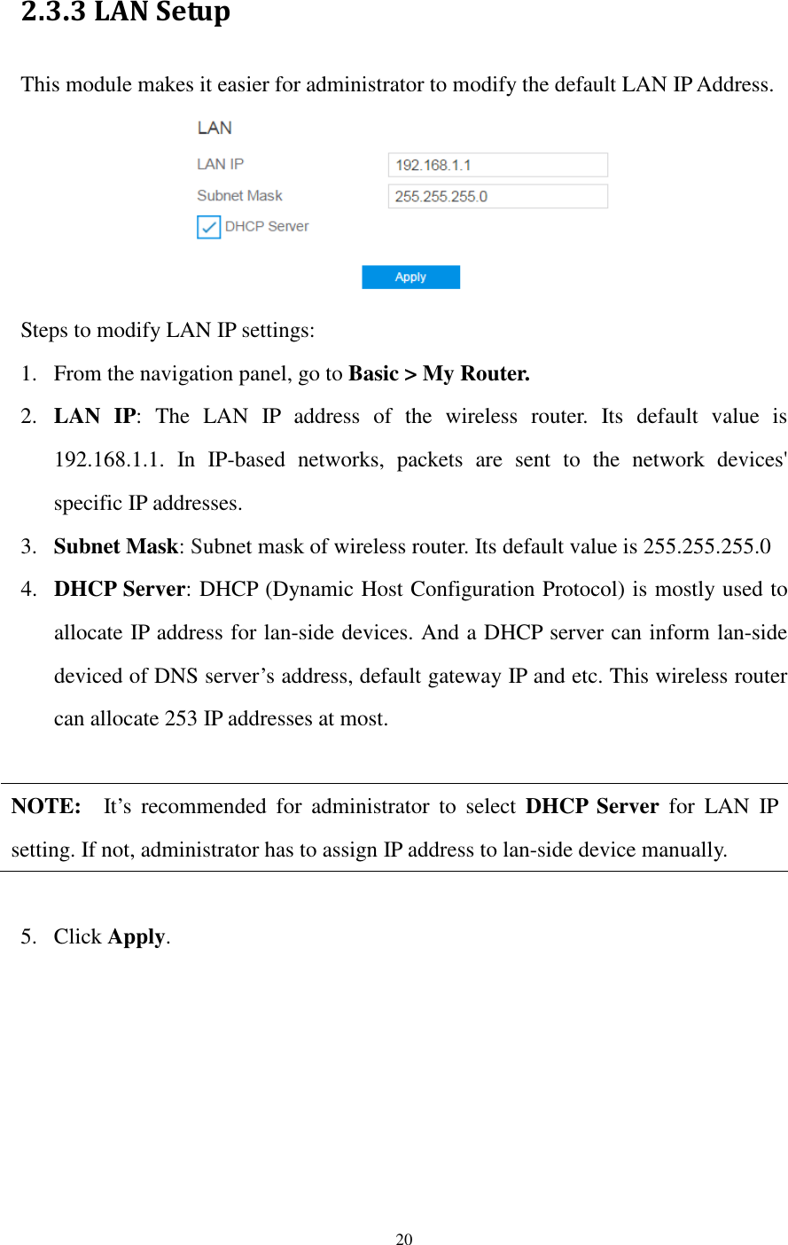  20  2.3.3 LAN Setup This module makes it easier for administrator to modify the default LAN IP Address.  Steps to modify LAN IP settings: 1. From the navigation panel, go to Basic &gt; My Router. 2. LAN  IP:  The  LAN  IP  address  of  the  wireless  router.  Its  default  value  is 192.168.1.1.  In  IP-based  networks,  packets  are  sent  to  the  network  devices&apos; specific IP addresses. 3. Subnet Mask: Subnet mask of wireless router. Its default value is 255.255.255.0 4. DHCP Server: DHCP (Dynamic Host Configuration Protocol) is mostly used to allocate IP address for lan-side devices. And a DHCP server can inform lan-side deviced of DNS server’s address, default gateway IP and etc. This wireless router can allocate 253 IP addresses at most.    NOTE:    It’s  recommended  for  administrator  to  select  DHCP  Server  for  LAN  IP setting. If not, administrator has to assign IP address to lan-side device manually.  5. Click Apply. 