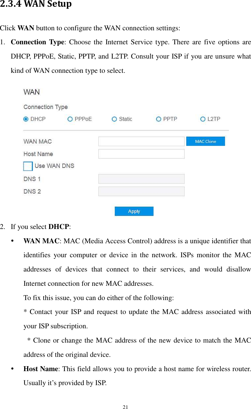  21  2.3.4 WAN Setup Click WAN button to configure the WAN connection settings: 1. Connection Type: Choose the  Internet Service type. There  are five options  are DHCP, PPPoE, Static, PPTP, and L2TP. Consult your ISP if you are unsure what kind of WAN connection type to select.   2. If you select DHCP:  WAN MAC: MAC (Media Access Control) address is a unique identifier that identifies  your  computer  or  device  in  the  network.  ISPs  monitor  the  MAC addresses  of  devices  that  connect  to  their  services,  and  would  disallow Internet connection for new MAC addresses.   To fix this issue, you can do either of the following:   * Contact your ISP and request to update the MAC address associated with your ISP subscription.   * Clone or change the MAC address of the new device to match the MAC address of the original device.  Host Name: This field allows you to provide a host name for wireless router.   Usually it’s provided by ISP.   