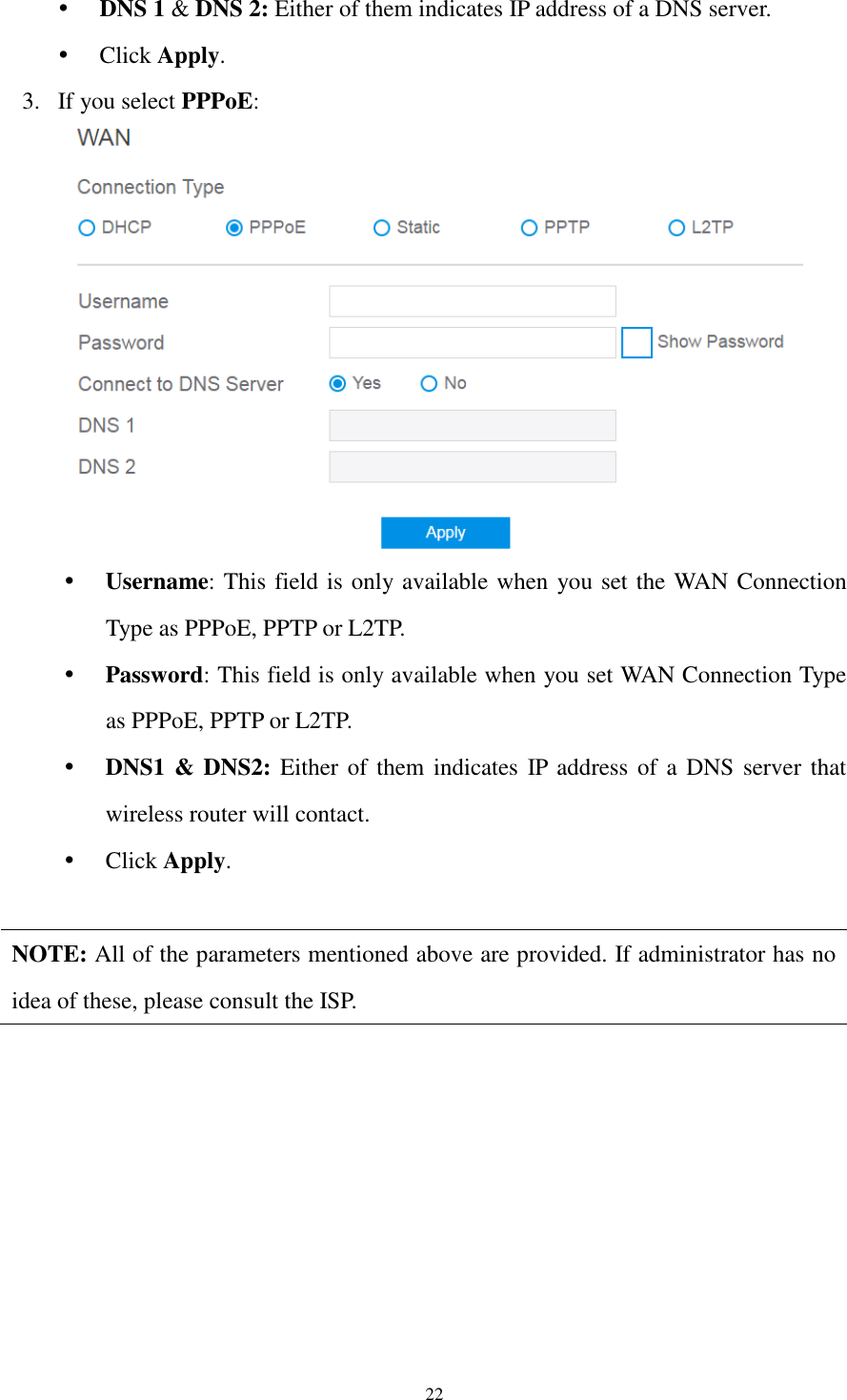  22  DNS 1 &amp; DNS 2: Either of them indicates IP address of a DNS server.  Click Apply. 3. If you select PPPoE:   Username: This field is only available when you set the WAN Connection Type as PPPoE, PPTP or L2TP.  Password: This field is only available when you set WAN Connection Type as PPPoE, PPTP or L2TP.  DNS1 &amp; DNS2: Either of them indicates  IP address of  a DNS  server that wireless router will contact.  Click Apply.  NOTE: All of the parameters mentioned above are provided. If administrator has no idea of these, please consult the ISP.  